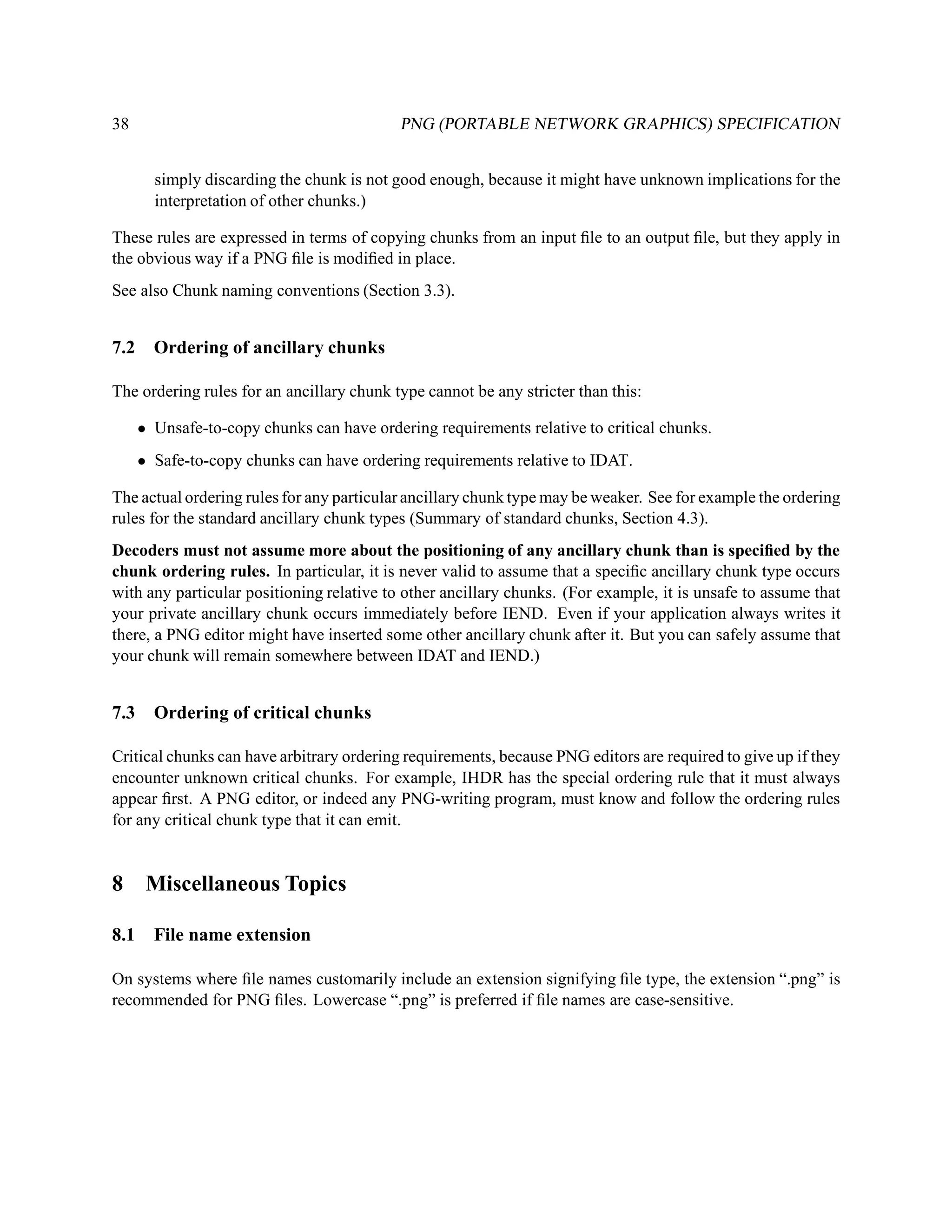 38                                         PNG (PORTABLE NETWORK GRAPHICS) SPECIFICATION


        simply discarding the chunk is not good enough, because it might have unknown implications for the
        interpretation of other chunks.)

These rules are expressed in terms of copying chunks from an input ﬁle to an output ﬁle, but they apply in
the obvious way if a PNG ﬁle is modiﬁed in place.
See also Chunk naming conventions (Section 3.3).


7.2     Ordering of ancillary chunks

The ordering rules for an ancillary chunk type cannot be any stricter than this:

      • Unsafe-to-copy chunks can have ordering requirements relative to critical chunks.
      • Safe-to-copy chunks can have ordering requirements relative to IDAT.

The actual ordering rules for any particular ancillary chunk type may be weaker. See for example the ordering
rules for the standard ancillary chunk types (Summary of standard chunks, Section 4.3).
Decoders must not assume more about the positioning of any ancillary chunk than is speciﬁed by the
chunk ordering rules. In particular, it is never valid to assume that a speciﬁc ancillary chunk type occurs
with any particular positioning relative to other ancillary chunks. (For example, it is unsafe to assume that
your private ancillary chunk occurs immediately before IEND. Even if your application always writes it
there, a PNG editor might have inserted some other ancillary chunk after it. But you can safely assume that
your chunk will remain somewhere between IDAT and IEND.)


7.3     Ordering of critical chunks

Critical chunks can have arbitrary ordering requirements, because PNG editors are required to give up if they
encounter unknown critical chunks. For example, IHDR has the special ordering rule that it must always
appear ﬁrst. A PNG editor, or indeed any PNG-writing program, must know and follow the ordering rules
for any critical chunk type that it can emit.


8      Miscellaneous Topics

8.1     File name extension

On systems where ﬁle names customarily include an extension signifying ﬁle type, the extension “.png” is
recommended for PNG ﬁles. Lowercase “.png” is preferred if ﬁle names are case-sensitive.
 