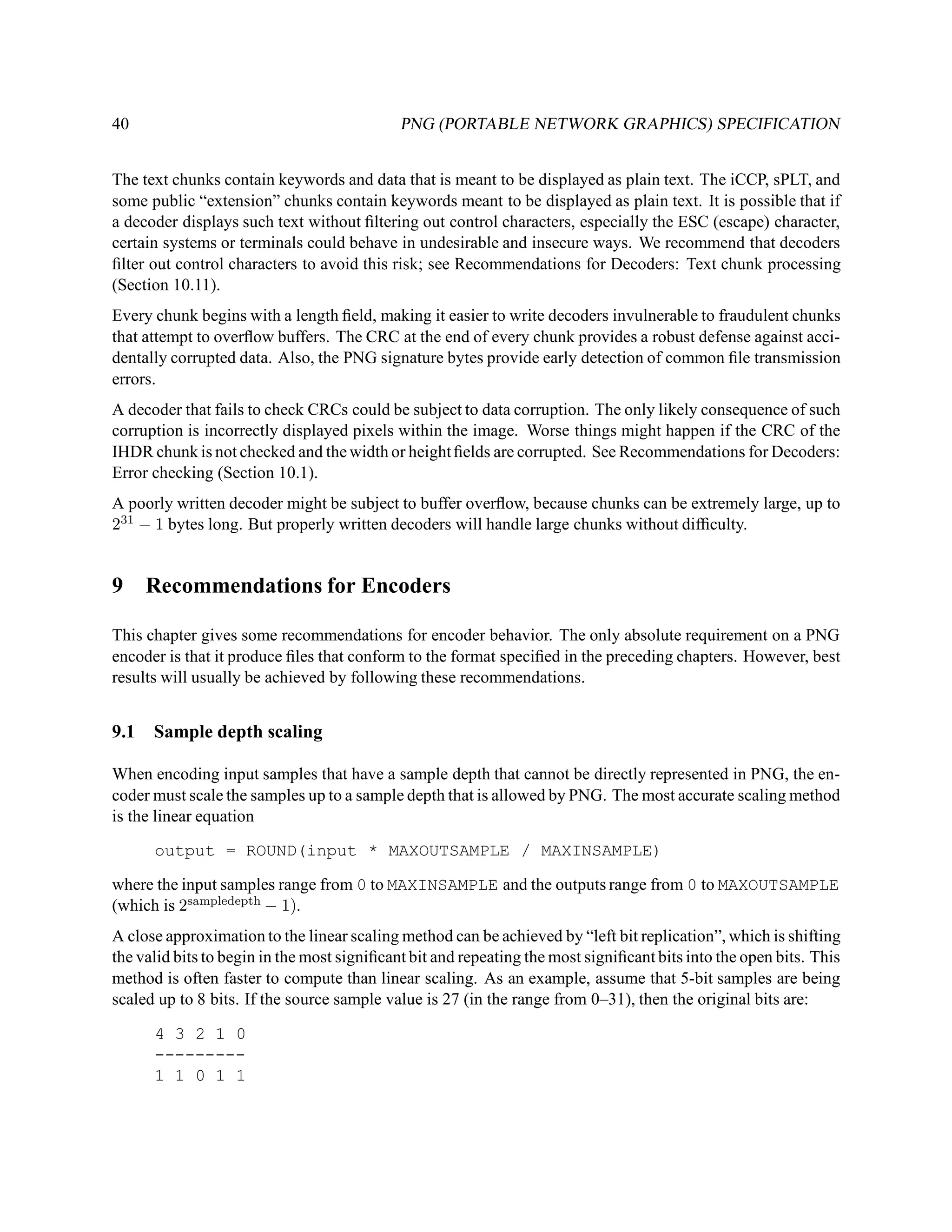 40                                           PNG (PORTABLE NETWORK GRAPHICS) SPECIFICATION


The text chunks contain keywords and data that is meant to be displayed as plain text. The iCCP, sPLT, and
some public “extension” chunks contain keywords meant to be displayed as plain text. It is possible that if
a decoder displays such text without ﬁltering out control characters, especially the ESC (escape) character,
certain systems or terminals could behave in undesirable and insecure ways. We recommend that decoders
ﬁlter out control characters to avoid this risk; see Recommendations for Decoders: Text chunk processing
(Section 10.11).
Every chunk begins with a length ﬁeld, making it easier to write decoders invulnerable to fraudulent chunks
that attempt to overﬂow buffers. The CRC at the end of every chunk provides a robust defense against acci-
dentally corrupted data. Also, the PNG signature bytes provide early detection of common ﬁle transmission
errors.
A decoder that fails to check CRCs could be subject to data corruption. The only likely consequence of such
corruption is incorrectly displayed pixels within the image. Worse things might happen if the CRC of the
IHDR chunk is not checked and the width or height ﬁelds are corrupted. See Recommendations for Decoders:
Error checking (Section 10.1).
A poorly written decoder might be subject to buffer overﬂow, because chunks can be extremely large, up to
231 − 1 bytes long. But properly written decoders will handle large chunks without difﬁculty.


9     Recommendations for Encoders

This chapter gives some recommendations for encoder behavior. The only absolute requirement on a PNG
encoder is that it produce ﬁles that conform to the format speciﬁed in the preceding chapters. However, best
results will usually be achieved by following these recommendations.


9.1   Sample depth scaling

When encoding input samples that have a sample depth that cannot be directly represented in PNG, the en-
coder must scale the samples up to a sample depth that is allowed by PNG. The most accurate scaling method
is the linear equation

      output = ROUND(input * MAXOUTSAMPLE / MAXINSAMPLE)

where the input samples range from 0 to MAXINSAMPLE and the outputs range from 0 to MAXOUTSAMPLE
(which is 2sampledepth − 1).
A close approximation to the linear scaling method can be achieved by “left bit replication”, which is shifting
the valid bits to begin in the most signiﬁcant bit and repeating the most signiﬁcant bits into the open bits. This
method is often faster to compute than linear scaling. As an example, assume that 5-bit samples are being
scaled up to 8 bits. If the source sample value is 27 (in the range from 0–31), then the original bits are:

      4 3 2 1 0
      ---------
      1 1 0 1 1
 