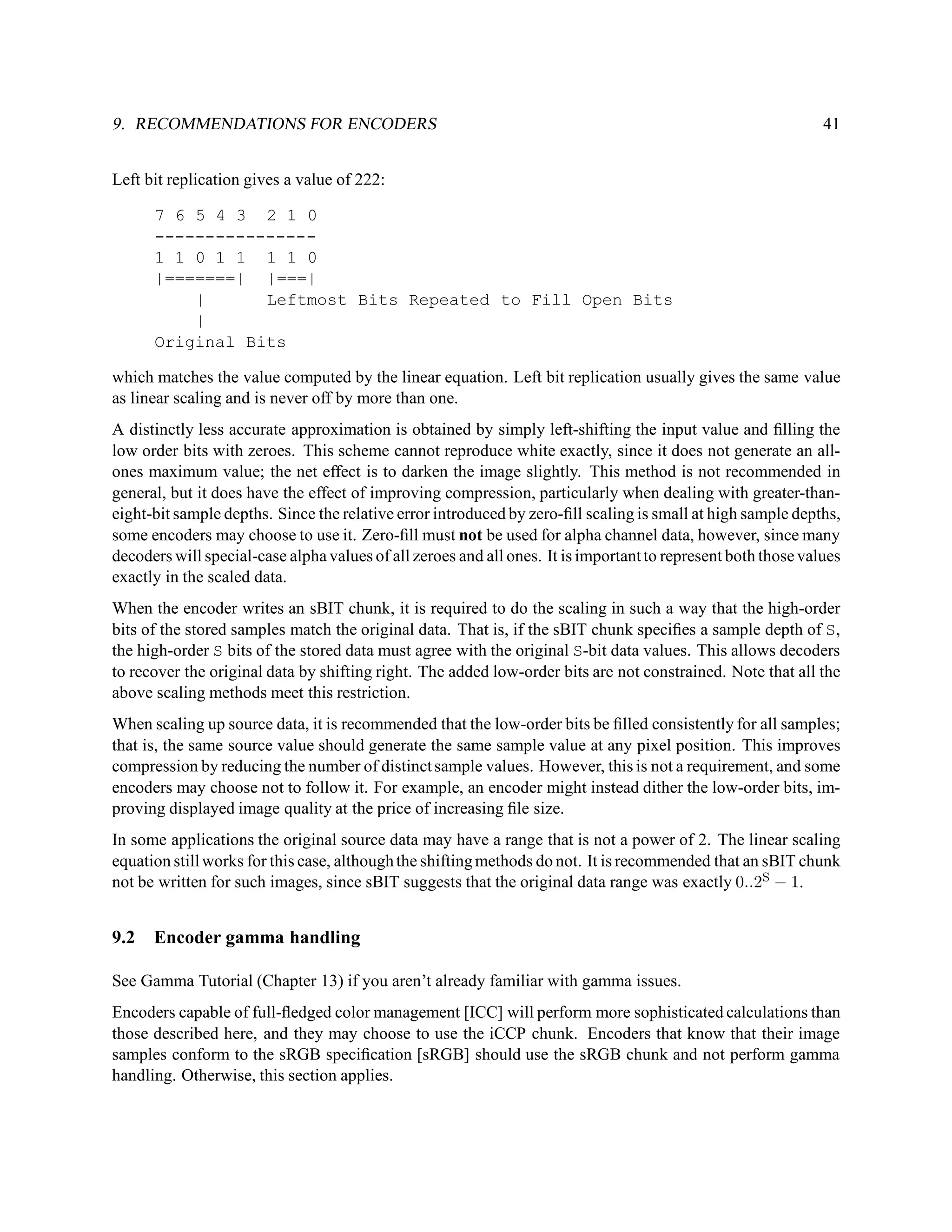 9. RECOMMENDATIONS FOR ENCODERS                                                                                41


Left bit replication gives a value of 222:

      7 6 5 4 3 2 1 0
      ----------------
      1 1 0 1 1 1 1 0
      |=======| |===|
          |      Leftmost Bits Repeated to Fill Open Bits
          |
      Original Bits

which matches the value computed by the linear equation. Left bit replication usually gives the same value
as linear scaling and is never off by more than one.
A distinctly less accurate approximation is obtained by simply left-shifting the input value and ﬁlling the
low order bits with zeroes. This scheme cannot reproduce white exactly, since it does not generate an all-
ones maximum value; the net effect is to darken the image slightly. This method is not recommended in
general, but it does have the effect of improving compression, particularly when dealing with greater-than-
eight-bit sample depths. Since the relative error introduced by zero-ﬁll scaling is small at high sample depths,
some encoders may choose to use it. Zero-ﬁll must not be used for alpha channel data, however, since many
decoders will special-case alpha values of all zeroes and all ones. It is important to represent both those values
exactly in the scaled data.
When the encoder writes an sBIT chunk, it is required to do the scaling in such a way that the high-order
bits of the stored samples match the original data. That is, if the sBIT chunk speciﬁes a sample depth of S,
the high-order S bits of the stored data must agree with the original S-bit data values. This allows decoders
to recover the original data by shifting right. The added low-order bits are not constrained. Note that all the
above scaling methods meet this restriction.
When scaling up source data, it is recommended that the low-order bits be ﬁlled consistently for all samples;
that is, the same source value should generate the same sample value at any pixel position. This improves
compression by reducing the number of distinct sample values. However, this is not a requirement, and some
encoders may choose not to follow it. For example, an encoder might instead dither the low-order bits, im-
proving displayed image quality at the price of increasing ﬁle size.
In some applications the original source data may have a range that is not a power of 2. The linear scaling
equation still works for this case, although the shifting methods do not. It is recommended that an sBIT chunk
not be written for such images, since sBIT suggests that the original data range was exactly 0..2S − 1.


9.2   Encoder gamma handling

See Gamma Tutorial (Chapter 13) if you aren’t already familiar with gamma issues.
Encoders capable of full-ﬂedged color management [ICC] will perform more sophisticated calculations than
those described here, and they may choose to use the iCCP chunk. Encoders that know that their image
samples conform to the sRGB speciﬁcation [sRGB] should use the sRGB chunk and not perform gamma
handling. Otherwise, this section applies.
 