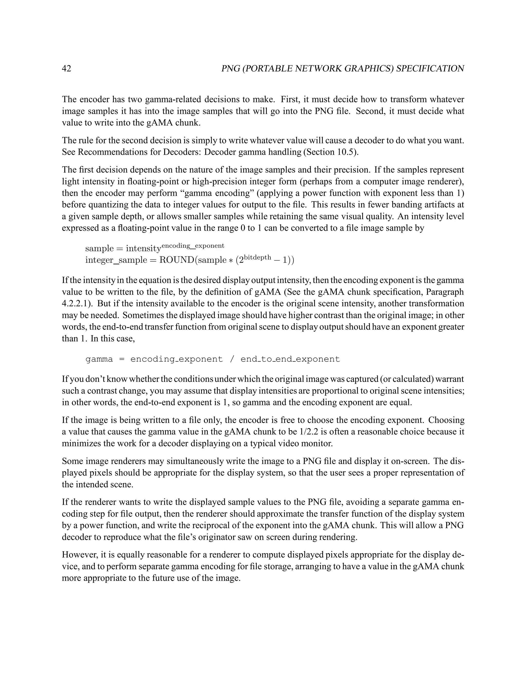 42                                          PNG (PORTABLE NETWORK GRAPHICS) SPECIFICATION


The encoder has two gamma-related decisions to make. First, it must decide how to transform whatever
image samples it has into the image samples that will go into the PNG ﬁle. Second, it must decide what
value to write into the gAMA chunk.
The rule for the second decision is simply to write whatever value will cause a decoder to do what you want.
See Recommendations for Decoders: Decoder gamma handling (Section 10.5).
The ﬁrst decision depends on the nature of the image samples and their precision. If the samples represent
light intensity in ﬂoating-point or high-precision integer form (perhaps from a computer image renderer),
then the encoder may perform “gamma encoding” (applying a power function with exponent less than 1)
before quantizing the data to integer values for output to the ﬁle. This results in fewer banding artifacts at
a given sample depth, or allows smaller samples while retaining the same visual quality. An intensity level
expressed as a ﬂoating-point value in the range 0 to 1 can be converted to a ﬁle image sample by

      sample = intensityencoding exponent
      integer sample = ROUND(sample ∗ (2bitdepth − 1))

If the intensity in the equation is the desired display output intensity, then the encoding exponent is the gamma
value to be written to the ﬁle, by the deﬁnition of gAMA (See the gAMA chunk speciﬁcation, Paragraph
4.2.2.1). But if the intensity available to the encoder is the original scene intensity, another transformation
may be needed. Sometimes the displayed image should have higher contrast than the original image; in other
words, the end-to-end transfer function from original scene to display output should have an exponent greater
than 1. In this case,

      gamma = encoding exponent / end to end exponent

If you don’t know whether the conditions under which the original image was captured (or calculated) warrant
such a contrast change, you may assume that display intensities are proportional to original scene intensities;
in other words, the end-to-end exponent is 1, so gamma and the encoding exponent are equal.
If the image is being written to a ﬁle only, the encoder is free to choose the encoding exponent. Choosing
a value that causes the gamma value in the gAMA chunk to be 1/2.2 is often a reasonable choice because it
minimizes the work for a decoder displaying on a typical video monitor.
Some image renderers may simultaneously write the image to a PNG ﬁle and display it on-screen. The dis-
played pixels should be appropriate for the display system, so that the user sees a proper representation of
the intended scene.
If the renderer wants to write the displayed sample values to the PNG ﬁle, avoiding a separate gamma en-
coding step for ﬁle output, then the renderer should approximate the transfer function of the display system
by a power function, and write the reciprocal of the exponent into the gAMA chunk. This will allow a PNG
decoder to reproduce what the ﬁle’s originator saw on screen during rendering.
However, it is equally reasonable for a renderer to compute displayed pixels appropriate for the display de-
vice, and to perform separate gamma encoding for ﬁle storage, arranging to have a value in the gAMA chunk
more appropriate to the future use of the image.
 