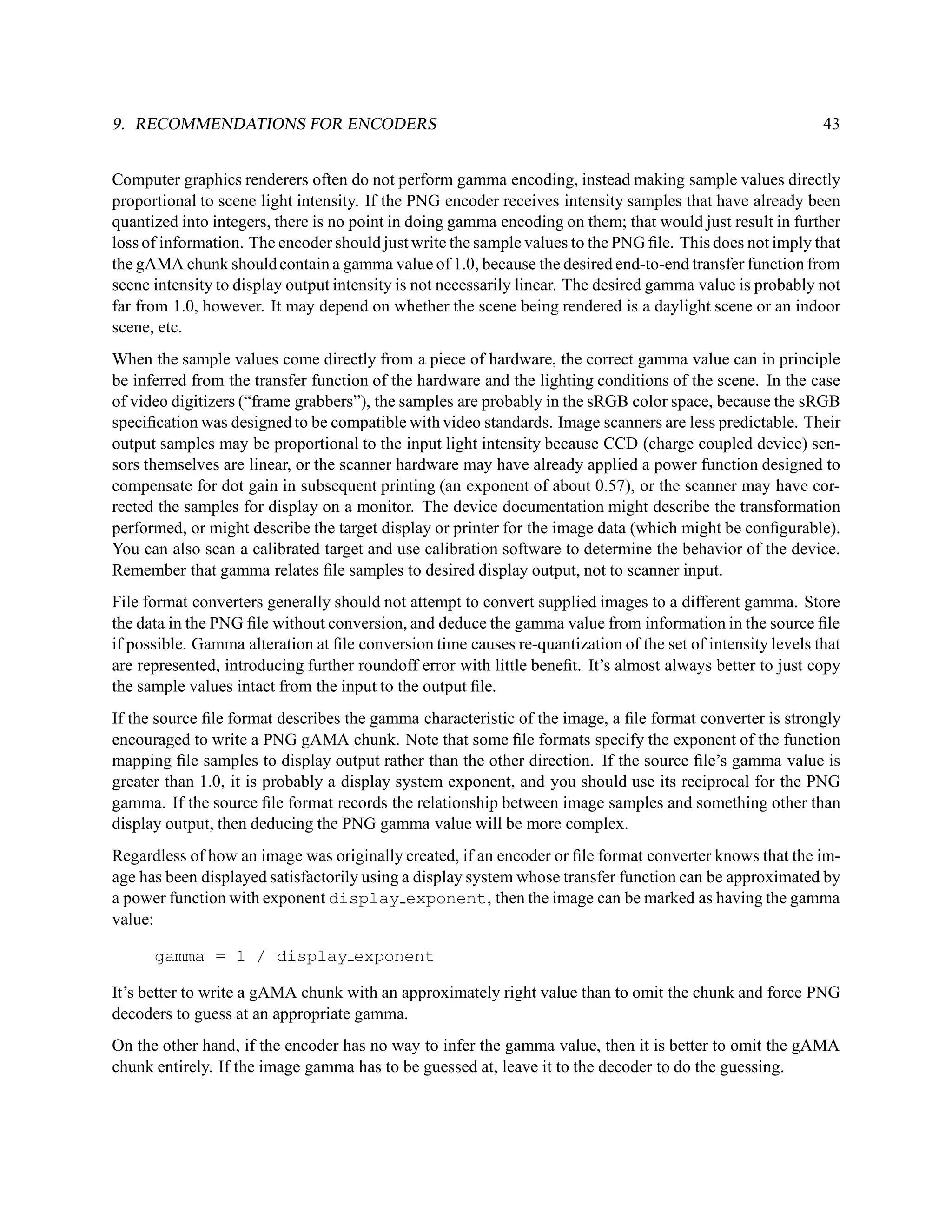9. RECOMMENDATIONS FOR ENCODERS                                                                             43


Computer graphics renderers often do not perform gamma encoding, instead making sample values directly
proportional to scene light intensity. If the PNG encoder receives intensity samples that have already been
quantized into integers, there is no point in doing gamma encoding on them; that would just result in further
loss of information. The encoder should just write the sample values to the PNG ﬁle. This does not imply that
the gAMA chunk should contain a gamma value of 1.0, because the desired end-to-end transfer function from
scene intensity to display output intensity is not necessarily linear. The desired gamma value is probably not
far from 1.0, however. It may depend on whether the scene being rendered is a daylight scene or an indoor
scene, etc.
When the sample values come directly from a piece of hardware, the correct gamma value can in principle
be inferred from the transfer function of the hardware and the lighting conditions of the scene. In the case
of video digitizers (“frame grabbers”), the samples are probably in the sRGB color space, because the sRGB
speciﬁcation was designed to be compatible with video standards. Image scanners are less predictable. Their
output samples may be proportional to the input light intensity because CCD (charge coupled device) sen-
sors themselves are linear, or the scanner hardware may have already applied a power function designed to
compensate for dot gain in subsequent printing (an exponent of about 0.57), or the scanner may have cor-
rected the samples for display on a monitor. The device documentation might describe the transformation
performed, or might describe the target display or printer for the image data (which might be conﬁgurable).
You can also scan a calibrated target and use calibration software to determine the behavior of the device.
Remember that gamma relates ﬁle samples to desired display output, not to scanner input.
File format converters generally should not attempt to convert supplied images to a different gamma. Store
the data in the PNG ﬁle without conversion, and deduce the gamma value from information in the source ﬁle
if possible. Gamma alteration at ﬁle conversion time causes re-quantization of the set of intensity levels that
are represented, introducing further roundoff error with little beneﬁt. It’s almost always better to just copy
the sample values intact from the input to the output ﬁle.
If the source ﬁle format describes the gamma characteristic of the image, a ﬁle format converter is strongly
encouraged to write a PNG gAMA chunk. Note that some ﬁle formats specify the exponent of the function
mapping ﬁle samples to display output rather than the other direction. If the source ﬁle’s gamma value is
greater than 1.0, it is probably a display system exponent, and you should use its reciprocal for the PNG
gamma. If the source ﬁle format records the relationship between image samples and something other than
display output, then deducing the PNG gamma value will be more complex.
Regardless of how an image was originally created, if an encoder or ﬁle format converter knows that the im-
age has been displayed satisfactorily using a display system whose transfer function can be approximated by
a power function with exponent display exponent, then the image can be marked as having the gamma
value:

      gamma = 1 / display exponent

It’s better to write a gAMA chunk with an approximately right value than to omit the chunk and force PNG
decoders to guess at an appropriate gamma.
On the other hand, if the encoder has no way to infer the gamma value, then it is better to omit the gAMA
chunk entirely. If the image gamma has to be guessed at, leave it to the decoder to do the guessing.
 