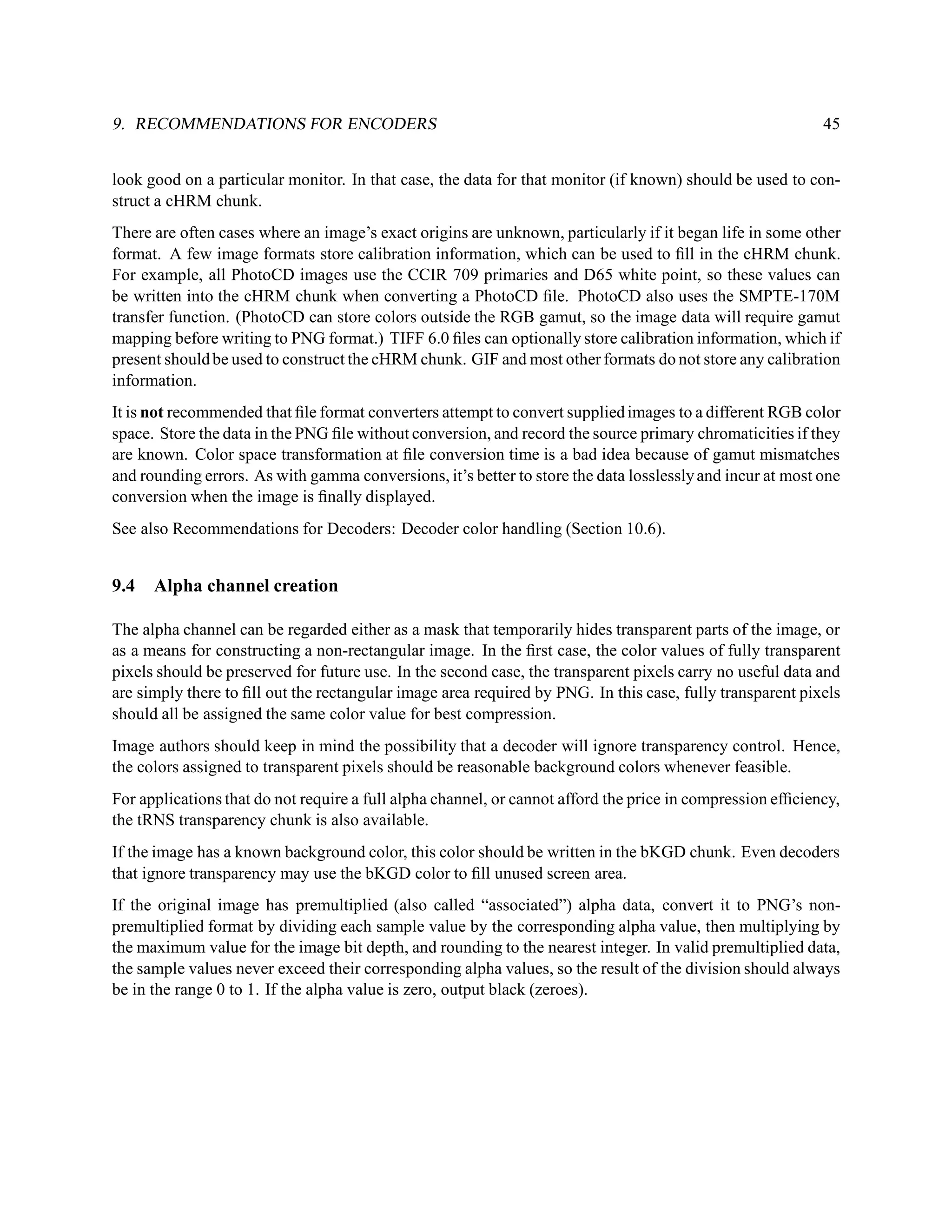 9. RECOMMENDATIONS FOR ENCODERS                                                                             45


look good on a particular monitor. In that case, the data for that monitor (if known) should be used to con-
struct a cHRM chunk.
There are often cases where an image’s exact origins are unknown, particularly if it began life in some other
format. A few image formats store calibration information, which can be used to ﬁll in the cHRM chunk.
For example, all PhotoCD images use the CCIR 709 primaries and D65 white point, so these values can
be written into the cHRM chunk when converting a PhotoCD ﬁle. PhotoCD also uses the SMPTE-170M
transfer function. (PhotoCD can store colors outside the RGB gamut, so the image data will require gamut
mapping before writing to PNG format.) TIFF 6.0 ﬁles can optionally store calibration information, which if
present should be used to construct the cHRM chunk. GIF and most other formats do not store any calibration
information.
It is not recommended that ﬁle format converters attempt to convert supplied images to a different RGB color
space. Store the data in the PNG ﬁle without conversion, and record the source primary chromaticities if they
are known. Color space transformation at ﬁle conversion time is a bad idea because of gamut mismatches
and rounding errors. As with gamma conversions, it’s better to store the data losslessly and incur at most one
conversion when the image is ﬁnally displayed.
See also Recommendations for Decoders: Decoder color handling (Section 10.6).


9.4   Alpha channel creation

The alpha channel can be regarded either as a mask that temporarily hides transparent parts of the image, or
as a means for constructing a non-rectangular image. In the ﬁrst case, the color values of fully transparent
pixels should be preserved for future use. In the second case, the transparent pixels carry no useful data and
are simply there to ﬁll out the rectangular image area required by PNG. In this case, fully transparent pixels
should all be assigned the same color value for best compression.
Image authors should keep in mind the possibility that a decoder will ignore transparency control. Hence,
the colors assigned to transparent pixels should be reasonable background colors whenever feasible.
For applications that do not require a full alpha channel, or cannot afford the price in compression efﬁciency,
the tRNS transparency chunk is also available.
If the image has a known background color, this color should be written in the bKGD chunk. Even decoders
that ignore transparency may use the bKGD color to ﬁll unused screen area.
If the original image has premultiplied (also called “associated”) alpha data, convert it to PNG’s non-
premultiplied format by dividing each sample value by the corresponding alpha value, then multiplying by
the maximum value for the image bit depth, and rounding to the nearest integer. In valid premultiplied data,
the sample values never exceed their corresponding alpha values, so the result of the division should always
be in the range 0 to 1. If the alpha value is zero, output black (zeroes).
 
