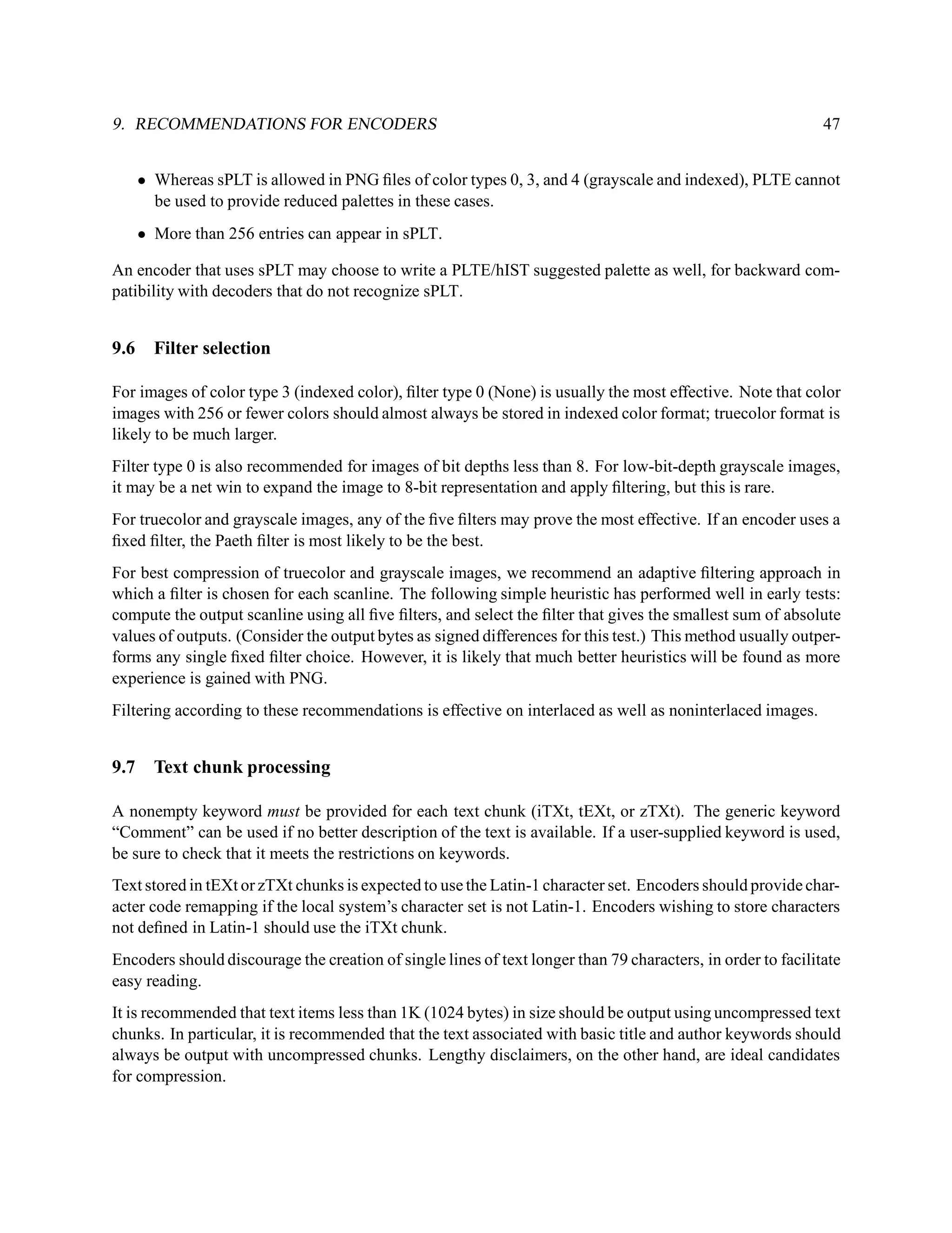 9. RECOMMENDATIONS FOR ENCODERS                                                                               47


      • Whereas sPLT is allowed in PNG ﬁles of color types 0, 3, and 4 (grayscale and indexed), PLTE cannot
        be used to provide reduced palettes in these cases.
      • More than 256 entries can appear in sPLT.

An encoder that uses sPLT may choose to write a PLTE/hIST suggested palette as well, for backward com-
patibility with decoders that do not recognize sPLT.


9.6     Filter selection

For images of color type 3 (indexed color), ﬁlter type 0 (None) is usually the most effective. Note that color
images with 256 or fewer colors should almost always be stored in indexed color format; truecolor format is
likely to be much larger.
Filter type 0 is also recommended for images of bit depths less than 8. For low-bit-depth grayscale images,
it may be a net win to expand the image to 8-bit representation and apply ﬁltering, but this is rare.
For truecolor and grayscale images, any of the ﬁve ﬁlters may prove the most effective. If an encoder uses a
ﬁxed ﬁlter, the Paeth ﬁlter is most likely to be the best.
For best compression of truecolor and grayscale images, we recommend an adaptive ﬁltering approach in
which a ﬁlter is chosen for each scanline. The following simple heuristic has performed well in early tests:
compute the output scanline using all ﬁve ﬁlters, and select the ﬁlter that gives the smallest sum of absolute
values of outputs. (Consider the output bytes as signed differences for this test.) This method usually outper-
forms any single ﬁxed ﬁlter choice. However, it is likely that much better heuristics will be found as more
experience is gained with PNG.
Filtering according to these recommendations is effective on interlaced as well as noninterlaced images.


9.7     Text chunk processing

A nonempty keyword must be provided for each text chunk (iTXt, tEXt, or zTXt). The generic keyword
“Comment” can be used if no better description of the text is available. If a user-supplied keyword is used,
be sure to check that it meets the restrictions on keywords.
Text stored in tEXt or zTXt chunks is expected to use the Latin-1 character set. Encoders should provide char-
acter code remapping if the local system’s character set is not Latin-1. Encoders wishing to store characters
not deﬁned in Latin-1 should use the iTXt chunk.
Encoders should discourage the creation of single lines of text longer than 79 characters, in order to facilitate
easy reading.
It is recommended that text items less than 1K (1024 bytes) in size should be output using uncompressed text
chunks. In particular, it is recommended that the text associated with basic title and author keywords should
always be output with uncompressed chunks. Lengthy disclaimers, on the other hand, are ideal candidates
for compression.
 