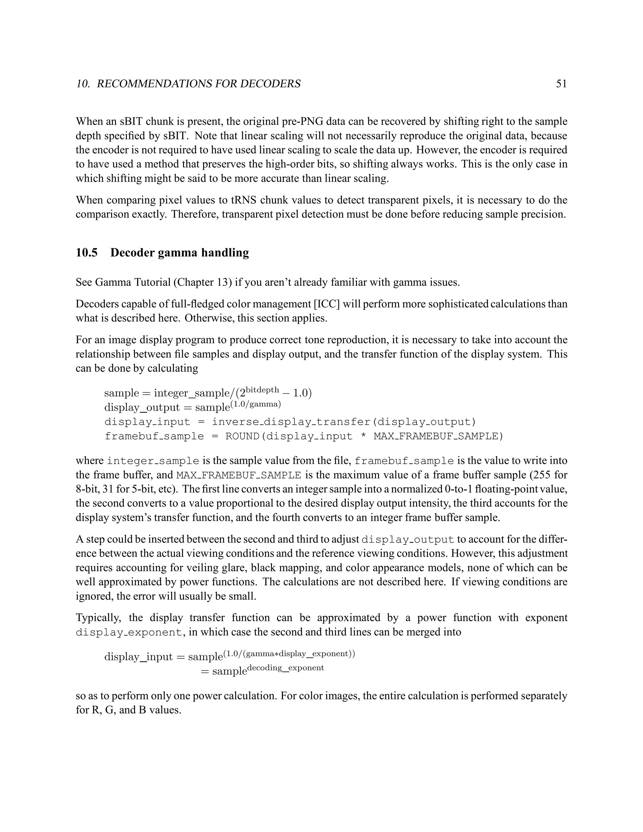10. RECOMMENDATIONS FOR DECODERS                                                                              51


When an sBIT chunk is present, the original pre-PNG data can be recovered by shifting right to the sample
depth speciﬁed by sBIT. Note that linear scaling will not necessarily reproduce the original data, because
the encoder is not required to have used linear scaling to scale the data up. However, the encoder is required
to have used a method that preserves the high-order bits, so shifting always works. This is the only case in
which shifting might be said to be more accurate than linear scaling.
When comparing pixel values to tRNS chunk values to detect transparent pixels, it is necessary to do the
comparison exactly. Therefore, transparent pixel detection must be done before reducing sample precision.


10.5    Decoder gamma handling

See Gamma Tutorial (Chapter 13) if you aren’t already familiar with gamma issues.
Decoders capable of full-ﬂedged color management [ICC] will perform more sophisticated calculations than
what is described here. Otherwise, this section applies.
For an image display program to produce correct tone reproduction, it is necessary to take into account the
relationship between ﬁle samples and display output, and the transfer function of the display system. This
can be done by calculating

       sample = integer sample/(2bitdepth − 1.0)
       display output = sample(1.0/gamma)
       display input = inverse display transfer(display output)
       framebuf sample = ROUND(display input * MAX FRAMEBUF SAMPLE)

where integer sample is the sample value from the ﬁle, framebuf sample is the value to write into
the frame buffer, and MAX FRAMEBUF SAMPLE is the maximum value of a frame buffer sample (255 for
8-bit, 31 for 5-bit, etc). The ﬁrst line converts an integer sample into a normalized 0-to-1 ﬂoating-point value,
the second converts to a value proportional to the desired display output intensity, the third accounts for the
display system’s transfer function, and the fourth converts to an integer frame buffer sample.
A step could be inserted between the second and third to adjust display output to account for the differ-
ence between the actual viewing conditions and the reference viewing conditions. However, this adjustment
requires accounting for veiling glare, black mapping, and color appearance models, none of which can be
well approximated by power functions. The calculations are not described here. If viewing conditions are
ignored, the error will usually be small.
Typically, the display transfer function can be approximated by a power function with exponent
display exponent, in which case the second and third lines can be merged into

       display input = sample(1.0/(gamma∗display exponent))
                         = sampledecoding exponent

so as to perform only one power calculation. For color images, the entire calculation is performed separately
for R, G, and B values.
 