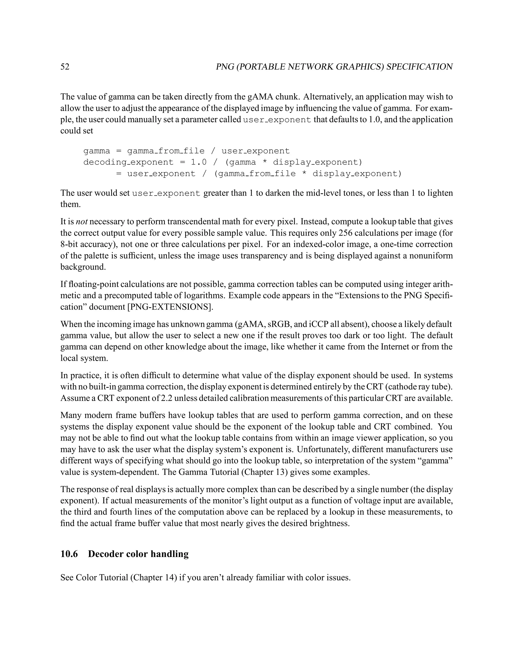 52                                         PNG (PORTABLE NETWORK GRAPHICS) SPECIFICATION


The value of gamma can be taken directly from the gAMA chunk. Alternatively, an application may wish to
allow the user to adjust the appearance of the displayed image by inﬂuencing the value of gamma. For exam-
ple, the user could manually set a parameter called user exponent that defaults to 1.0, and the application
could set

       gamma = gamma from file / user exponent
       decoding exponent = 1.0 / (gamma * display exponent)
             = user exponent / (gamma from file * display exponent)

The user would set user exponent greater than 1 to darken the mid-level tones, or less than 1 to lighten
them.
It is not necessary to perform transcendental math for every pixel. Instead, compute a lookup table that gives
the correct output value for every possible sample value. This requires only 256 calculations per image (for
8-bit accuracy), not one or three calculations per pixel. For an indexed-color image, a one-time correction
of the palette is sufﬁcient, unless the image uses transparency and is being displayed against a nonuniform
background.
If ﬂoating-point calculations are not possible, gamma correction tables can be computed using integer arith-
metic and a precomputed table of logarithms. Example code appears in the “Extensions to the PNG Speciﬁ-
cation” document [PNG-EXTENSIONS].
When the incoming image has unknown gamma (gAMA, sRGB, and iCCP all absent), choose a likely default
gamma value, but allow the user to select a new one if the result proves too dark or too light. The default
gamma can depend on other knowledge about the image, like whether it came from the Internet or from the
local system.
In practice, it is often difﬁcult to determine what value of the display exponent should be used. In systems
with no built-in gamma correction, the display exponent is determined entirely by the CRT (cathode ray tube).
Assume a CRT exponent of 2.2 unless detailed calibration measurements of this particular CRT are available.
Many modern frame buffers have lookup tables that are used to perform gamma correction, and on these
systems the display exponent value should be the exponent of the lookup table and CRT combined. You
may not be able to ﬁnd out what the lookup table contains from within an image viewer application, so you
may have to ask the user what the display system’s exponent is. Unfortunately, different manufacturers use
different ways of specifying what should go into the lookup table, so interpretation of the system “gamma”
value is system-dependent. The Gamma Tutorial (Chapter 13) gives some examples.
The response of real displays is actually more complex than can be described by a single number (the display
exponent). If actual measurements of the monitor’s light output as a function of voltage input are available,
the third and fourth lines of the computation above can be replaced by a lookup in these measurements, to
ﬁnd the actual frame buffer value that most nearly gives the desired brightness.


10.6   Decoder color handling

See Color Tutorial (Chapter 14) if you aren’t already familiar with color issues.
 