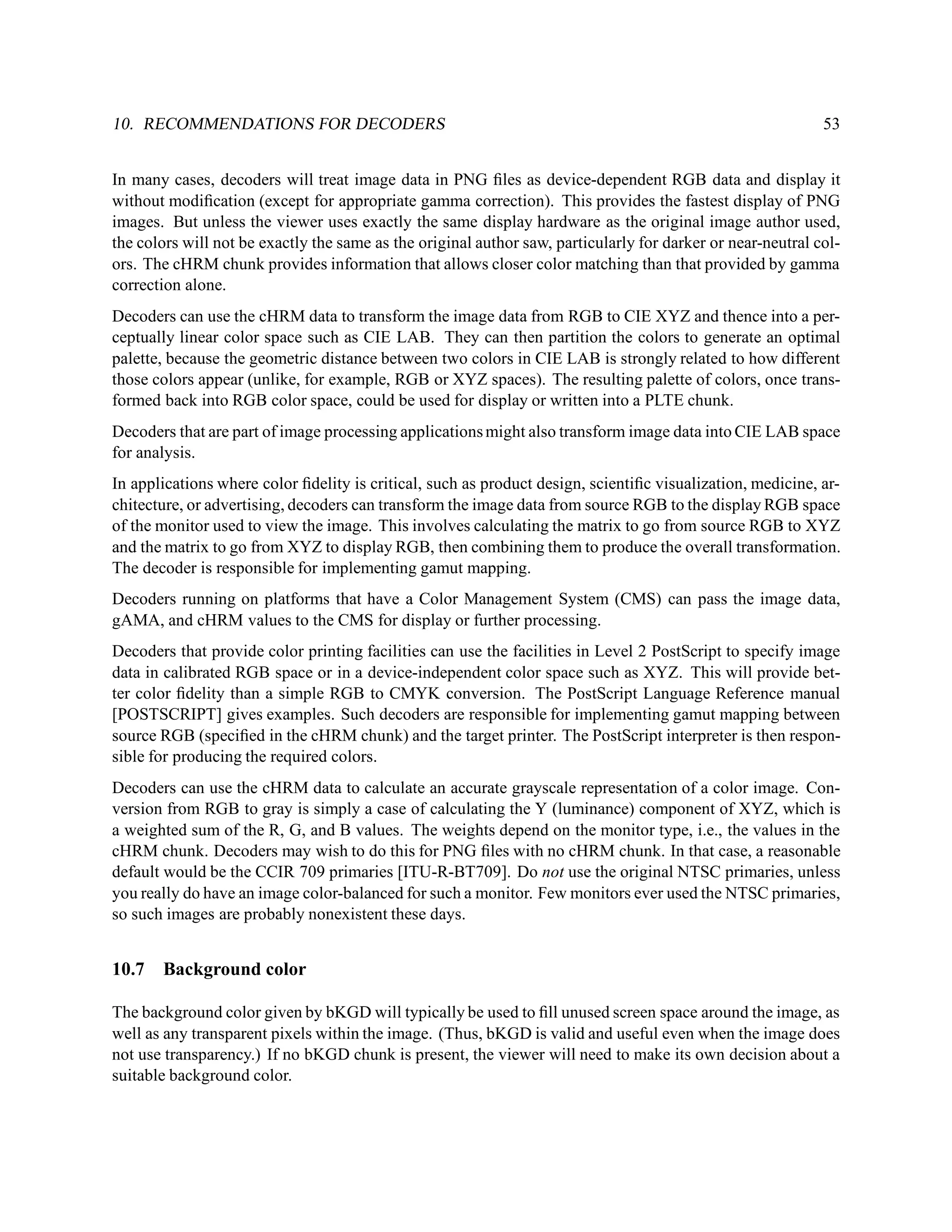 10. RECOMMENDATIONS FOR DECODERS                                                                             53


In many cases, decoders will treat image data in PNG ﬁles as device-dependent RGB data and display it
without modiﬁcation (except for appropriate gamma correction). This provides the fastest display of PNG
images. But unless the viewer uses exactly the same display hardware as the original image author used,
the colors will not be exactly the same as the original author saw, particularly for darker or near-neutral col-
ors. The cHRM chunk provides information that allows closer color matching than that provided by gamma
correction alone.
Decoders can use the cHRM data to transform the image data from RGB to CIE XYZ and thence into a per-
ceptually linear color space such as CIE LAB. They can then partition the colors to generate an optimal
palette, because the geometric distance between two colors in CIE LAB is strongly related to how different
those colors appear (unlike, for example, RGB or XYZ spaces). The resulting palette of colors, once trans-
formed back into RGB color space, could be used for display or written into a PLTE chunk.
Decoders that are part of image processing applications might also transform image data into CIE LAB space
for analysis.
In applications where color ﬁdelity is critical, such as product design, scientiﬁc visualization, medicine, ar-
chitecture, or advertising, decoders can transform the image data from source RGB to the display RGB space
of the monitor used to view the image. This involves calculating the matrix to go from source RGB to XYZ
and the matrix to go from XYZ to display RGB, then combining them to produce the overall transformation.
The decoder is responsible for implementing gamut mapping.
Decoders running on platforms that have a Color Management System (CMS) can pass the image data,
gAMA, and cHRM values to the CMS for display or further processing.
Decoders that provide color printing facilities can use the facilities in Level 2 PostScript to specify image
data in calibrated RGB space or in a device-independent color space such as XYZ. This will provide bet-
ter color ﬁdelity than a simple RGB to CMYK conversion. The PostScript Language Reference manual
[POSTSCRIPT] gives examples. Such decoders are responsible for implementing gamut mapping between
source RGB (speciﬁed in the cHRM chunk) and the target printer. The PostScript interpreter is then respon-
sible for producing the required colors.
Decoders can use the cHRM data to calculate an accurate grayscale representation of a color image. Con-
version from RGB to gray is simply a case of calculating the Y (luminance) component of XYZ, which is
a weighted sum of the R, G, and B values. The weights depend on the monitor type, i.e., the values in the
cHRM chunk. Decoders may wish to do this for PNG ﬁles with no cHRM chunk. In that case, a reasonable
default would be the CCIR 709 primaries [ITU-R-BT709]. Do not use the original NTSC primaries, unless
you really do have an image color-balanced for such a monitor. Few monitors ever used the NTSC primaries,
so such images are probably nonexistent these days.


10.7   Background color

The background color given by bKGD will typically be used to ﬁll unused screen space around the image, as
well as any transparent pixels within the image. (Thus, bKGD is valid and useful even when the image does
not use transparency.) If no bKGD chunk is present, the viewer will need to make its own decision about a
suitable background color.
 