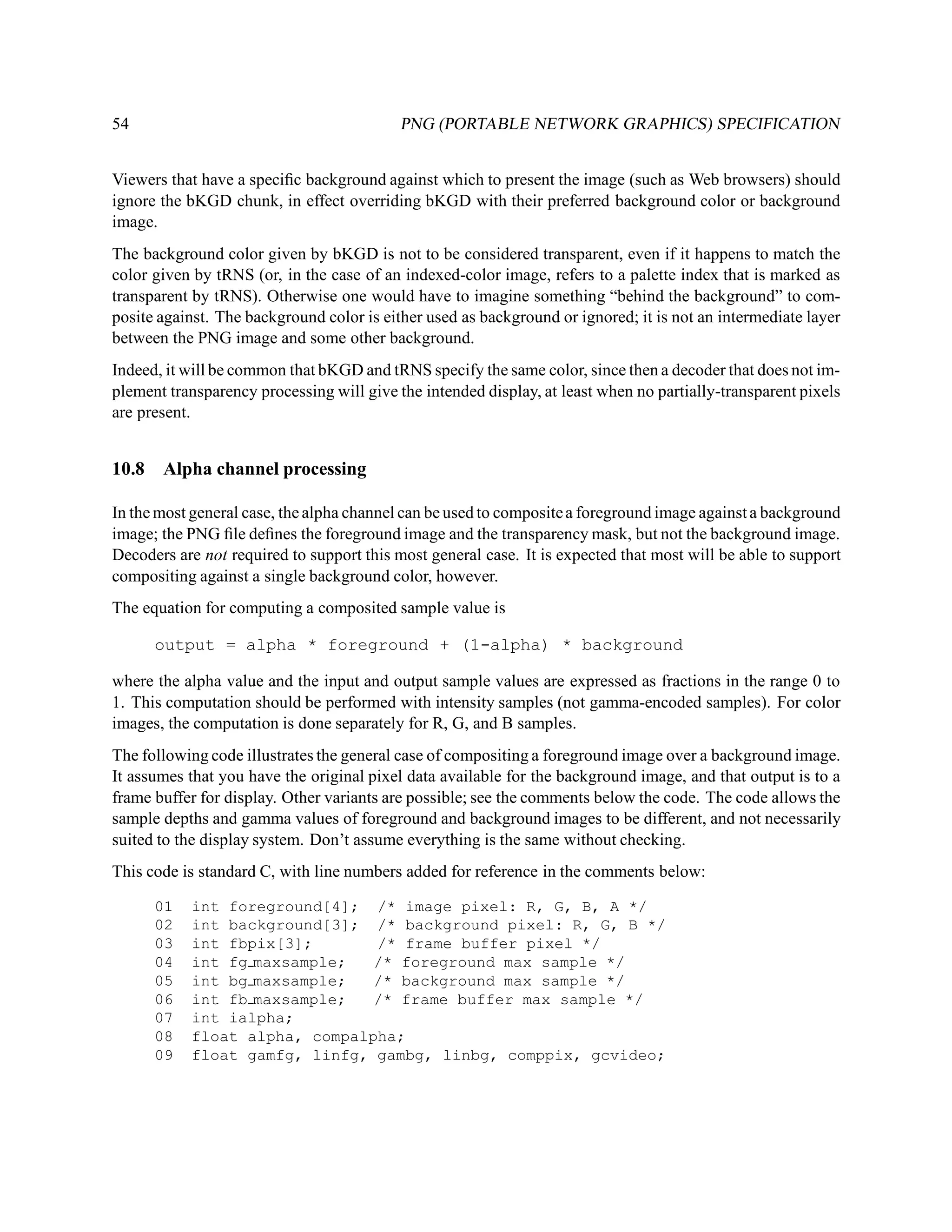 54                                         PNG (PORTABLE NETWORK GRAPHICS) SPECIFICATION


Viewers that have a speciﬁc background against which to present the image (such as Web browsers) should
ignore the bKGD chunk, in effect overriding bKGD with their preferred background color or background
image.
The background color given by bKGD is not to be considered transparent, even if it happens to match the
color given by tRNS (or, in the case of an indexed-color image, refers to a palette index that is marked as
transparent by tRNS). Otherwise one would have to imagine something “behind the background” to com-
posite against. The background color is either used as background or ignored; it is not an intermediate layer
between the PNG image and some other background.
Indeed, it will be common that bKGD and tRNS specify the same color, since then a decoder that does not im-
plement transparency processing will give the intended display, at least when no partially-transparent pixels
are present.


10.8   Alpha channel processing

In the most general case, the alpha channel can be used to composite a foreground image against a background
image; the PNG ﬁle deﬁnes the foreground image and the transparency mask, but not the background image.
Decoders are not required to support this most general case. It is expected that most will be able to support
compositing against a single background color, however.
The equation for computing a composited sample value is

       output = alpha * foreground + (1-alpha) * background

where the alpha value and the input and output sample values are expressed as fractions in the range 0 to
1. This computation should be performed with intensity samples (not gamma-encoded samples). For color
images, the computation is done separately for R, G, and B samples.
The following code illustrates the general case of compositing a foreground image over a background image.
It assumes that you have the original pixel data available for the background image, and that output is to a
frame buffer for display. Other variants are possible; see the comments below the code. The code allows the
sample depths and gamma values of foreground and background images to be different, and not necessarily
suited to the display system. Don’t assume everything is the same without checking.
This code is standard C, with line numbers added for reference in the comments below:

       01   int foreground[4]; /* image pixel: R, G, B, A */
       02   int background[3]; /* background pixel: R, G, B */
       03   int fbpix[3];       /* frame buffer pixel */
       04   int fg maxsample;   /* foreground max sample */
       05   int bg maxsample;   /* background max sample */
       06   int fb maxsample;   /* frame buffer max sample */
       07   int ialpha;
       08   float alpha, compalpha;
       09   float gamfg, linfg, gambg, linbg, comppix, gcvideo;
 