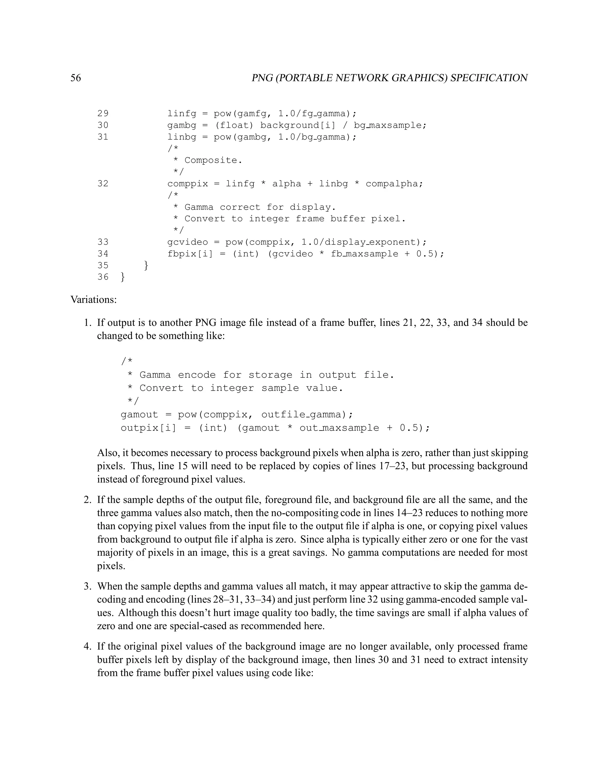 56                                           PNG (PORTABLE NETWORK GRAPHICS) SPECIFICATION


        29               linfg = pow(gamfg, 1.0/fg gamma);
        30               gambg = (float) background[i] / bg maxsample;
        31               linbg = pow(gambg, 1.0/bg gamma);
                         /*
                          * Composite.
                          */
        32               comppix = linfg * alpha + linbg * compalpha;
                         /*
                          * Gamma correct for display.
                          * Convert to integer frame buffer pixel.
                          */
        33               gcvideo = pow(comppix, 1.0/display exponent);
        34               fbpix[i] = (int) (gcvideo * fb maxsample + 0.5);
        35         }
        36    }

Variations:

     1. If output is to another PNG image ﬁle instead of a frame buffer, lines 21, 22, 33, and 34 should be
        changed to be something like:

              /*
               * Gamma encode for storage in output file.
               * Convert to integer sample value.
               */
              gamout = pow(comppix, outfile gamma);
              outpix[i] = (int) (gamout * out maxsample + 0.5);

        Also, it becomes necessary to process background pixels when alpha is zero, rather than just skipping
        pixels. Thus, line 15 will need to be replaced by copies of lines 17–23, but processing background
        instead of foreground pixel values.
     2. If the sample depths of the output ﬁle, foreground ﬁle, and background ﬁle are all the same, and the
        three gamma values also match, then the no-compositing code in lines 14–23 reduces to nothing more
        than copying pixel values from the input ﬁle to the output ﬁle if alpha is one, or copying pixel values
        from background to output ﬁle if alpha is zero. Since alpha is typically either zero or one for the vast
        majority of pixels in an image, this is a great savings. No gamma computations are needed for most
        pixels.
     3. When the sample depths and gamma values all match, it may appear attractive to skip the gamma de-
        coding and encoding (lines 28–31, 33–34) and just perform line 32 using gamma-encoded sample val-
        ues. Although this doesn’t hurt image quality too badly, the time savings are small if alpha values of
        zero and one are special-cased as recommended here.
     4. If the original pixel values of the background image are no longer available, only processed frame
        buffer pixels left by display of the background image, then lines 30 and 31 need to extract intensity
        from the frame buffer pixel values using code like:
 