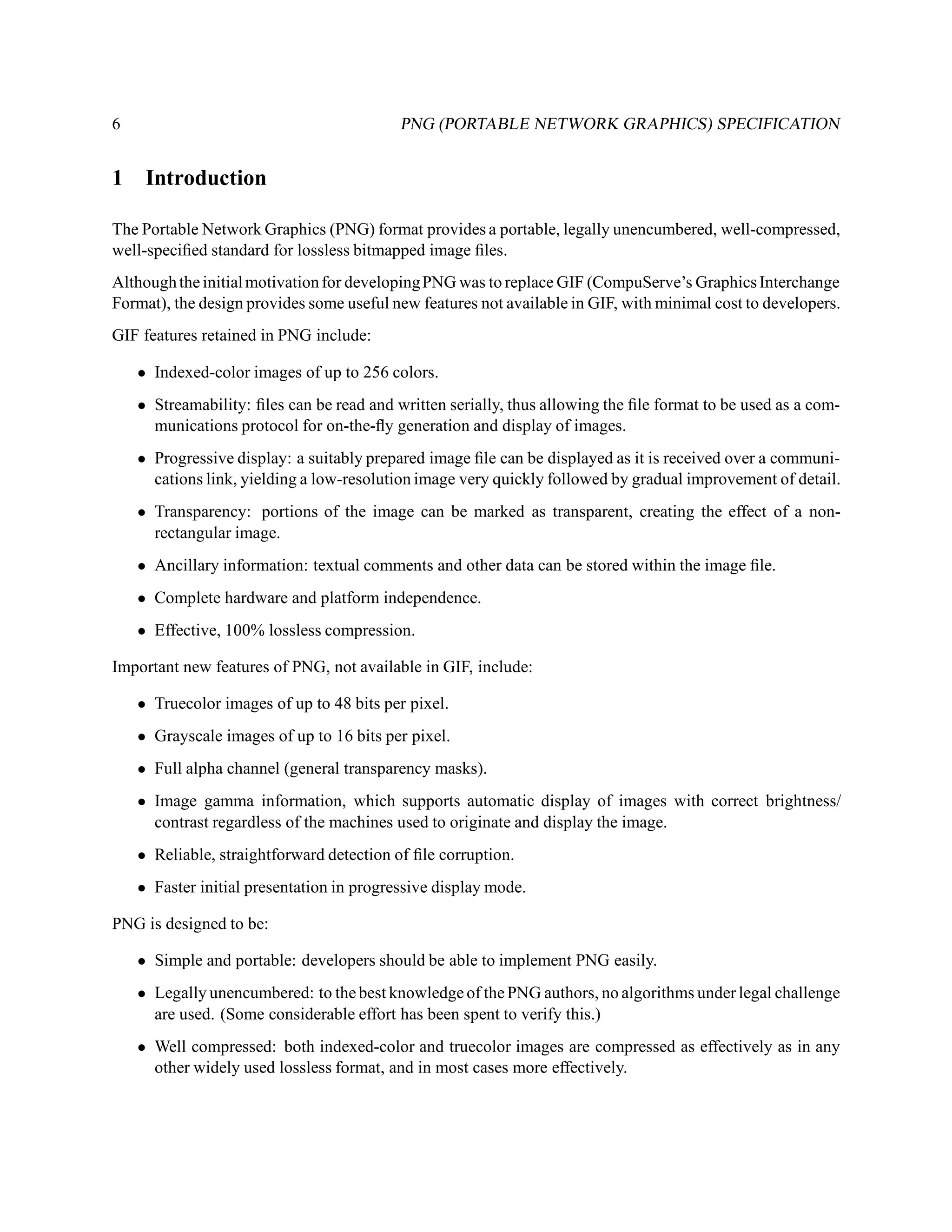 6                                          PNG (PORTABLE NETWORK GRAPHICS) SPECIFICATION


1    Introduction

The Portable Network Graphics (PNG) format provides a portable, legally unencumbered, well-compressed,
well-speciﬁed standard for lossless bitmapped image ﬁles.
Although the initial motivation for developing PNG was to replace GIF (CompuServe’s Graphics Interchange
Format), the design provides some useful new features not available in GIF, with minimal cost to developers.
GIF features retained in PNG include:

    • Indexed-color images of up to 256 colors.
    • Streamability: ﬁles can be read and written serially, thus allowing the ﬁle format to be used as a com-
      munications protocol for on-the-ﬂy generation and display of images.
    • Progressive display: a suitably prepared image ﬁle can be displayed as it is received over a communi-
      cations link, yielding a low-resolution image very quickly followed by gradual improvement of detail.
    • Transparency: portions of the image can be marked as transparent, creating the effect of a non-
      rectangular image.
    • Ancillary information: textual comments and other data can be stored within the image ﬁle.
    • Complete hardware and platform independence.
    • Effective, 100% lossless compression.

Important new features of PNG, not available in GIF, include:

    • Truecolor images of up to 48 bits per pixel.
    • Grayscale images of up to 16 bits per pixel.
    • Full alpha channel (general transparency masks).
    • Image gamma information, which supports automatic display of images with correct brightness/
      contrast regardless of the machines used to originate and display the image.
    • Reliable, straightforward detection of ﬁle corruption.
    • Faster initial presentation in progressive display mode.

PNG is designed to be:

    • Simple and portable: developers should be able to implement PNG easily.
    • Legally unencumbered: to the best knowledge of the PNG authors, no algorithms under legal challenge
      are used. (Some considerable effort has been spent to verify this.)
    • Well compressed: both indexed-color and truecolor images are compressed as effectively as in any
      other widely used lossless format, and in most cases more effectively.
 