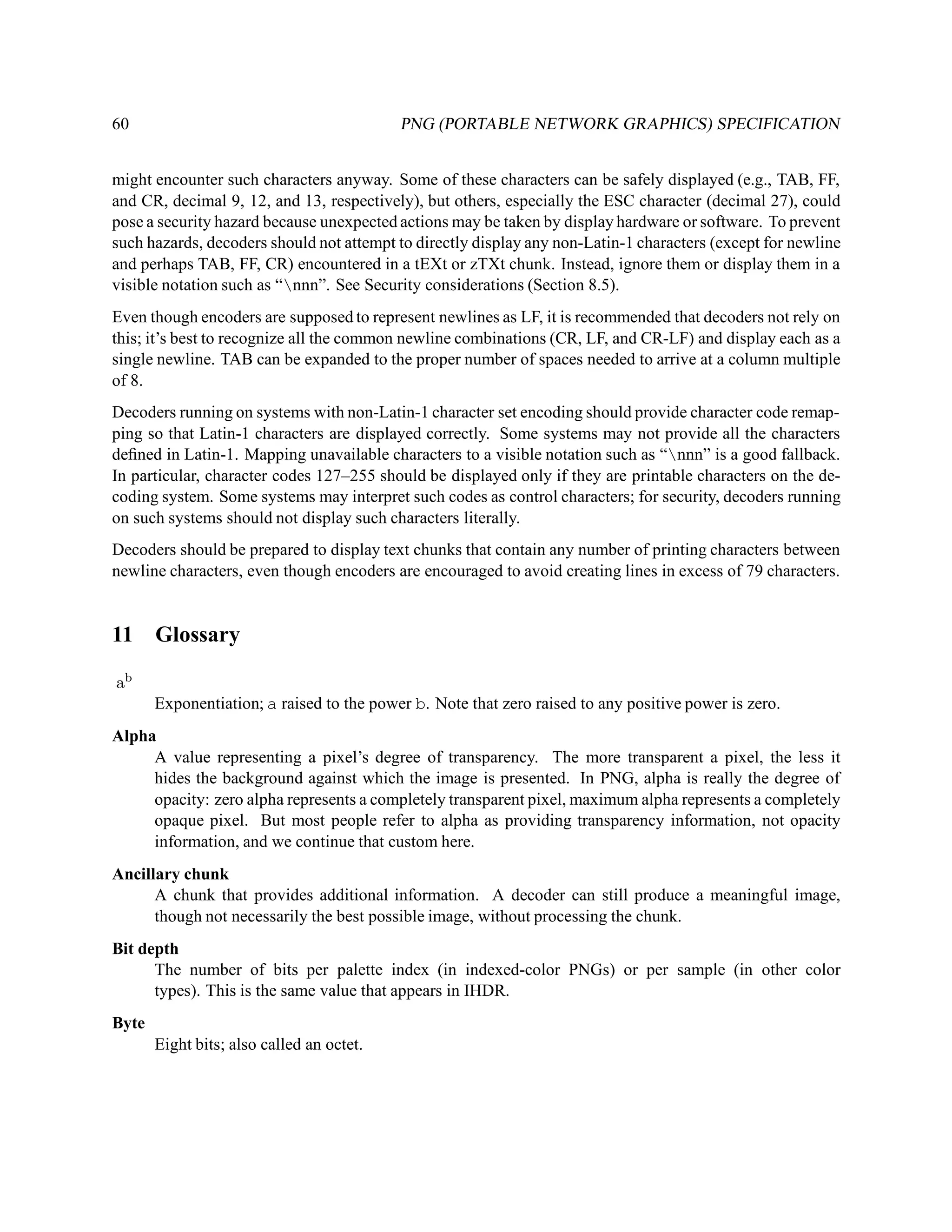 60                                         PNG (PORTABLE NETWORK GRAPHICS) SPECIFICATION


might encounter such characters anyway. Some of these characters can be safely displayed (e.g., TAB, FF,
and CR, decimal 9, 12, and 13, respectively), but others, especially the ESC character (decimal 27), could
pose a security hazard because unexpected actions may be taken by display hardware or software. To prevent
such hazards, decoders should not attempt to directly display any non-Latin-1 characters (except for newline
and perhaps TAB, FF, CR) encountered in a tEXt or zTXt chunk. Instead, ignore them or display them in a
visible notation such as “nnn”. See Security considerations (Section 8.5).
Even though encoders are supposed to represent newlines as LF, it is recommended that decoders not rely on
this; it’s best to recognize all the common newline combinations (CR, LF, and CR-LF) and display each as a
single newline. TAB can be expanded to the proper number of spaces needed to arrive at a column multiple
of 8.
Decoders running on systems with non-Latin-1 character set encoding should provide character code remap-
ping so that Latin-1 characters are displayed correctly. Some systems may not provide all the characters
deﬁned in Latin-1. Mapping unavailable characters to a visible notation such as “nnn” is a good fallback.
In particular, character codes 127–255 should be displayed only if they are printable characters on the de-
coding system. Some systems may interpret such codes as control characters; for security, decoders running
on such systems should not display such characters literally.
Decoders should be prepared to display text chunks that contain any number of printing characters between
newline characters, even though encoders are encouraged to avoid creating lines in excess of 79 characters.


11 Glossary

ab
       Exponentiation; a raised to the power b. Note that zero raised to any positive power is zero.
Alpha
     A value representing a pixel’s degree of transparency. The more transparent a pixel, the less it
     hides the background against which the image is presented. In PNG, alpha is really the degree of
     opacity: zero alpha represents a completely transparent pixel, maximum alpha represents a completely
     opaque pixel. But most people refer to alpha as providing transparency information, not opacity
     information, and we continue that custom here.
Ancillary chunk
      A chunk that provides additional information. A decoder can still produce a meaningful image,
      though not necessarily the best possible image, without processing the chunk.
Bit depth
      The number of bits per palette index (in indexed-color PNGs) or per sample (in other color
      types). This is the same value that appears in IHDR.
Byte
       Eight bits; also called an octet.
 