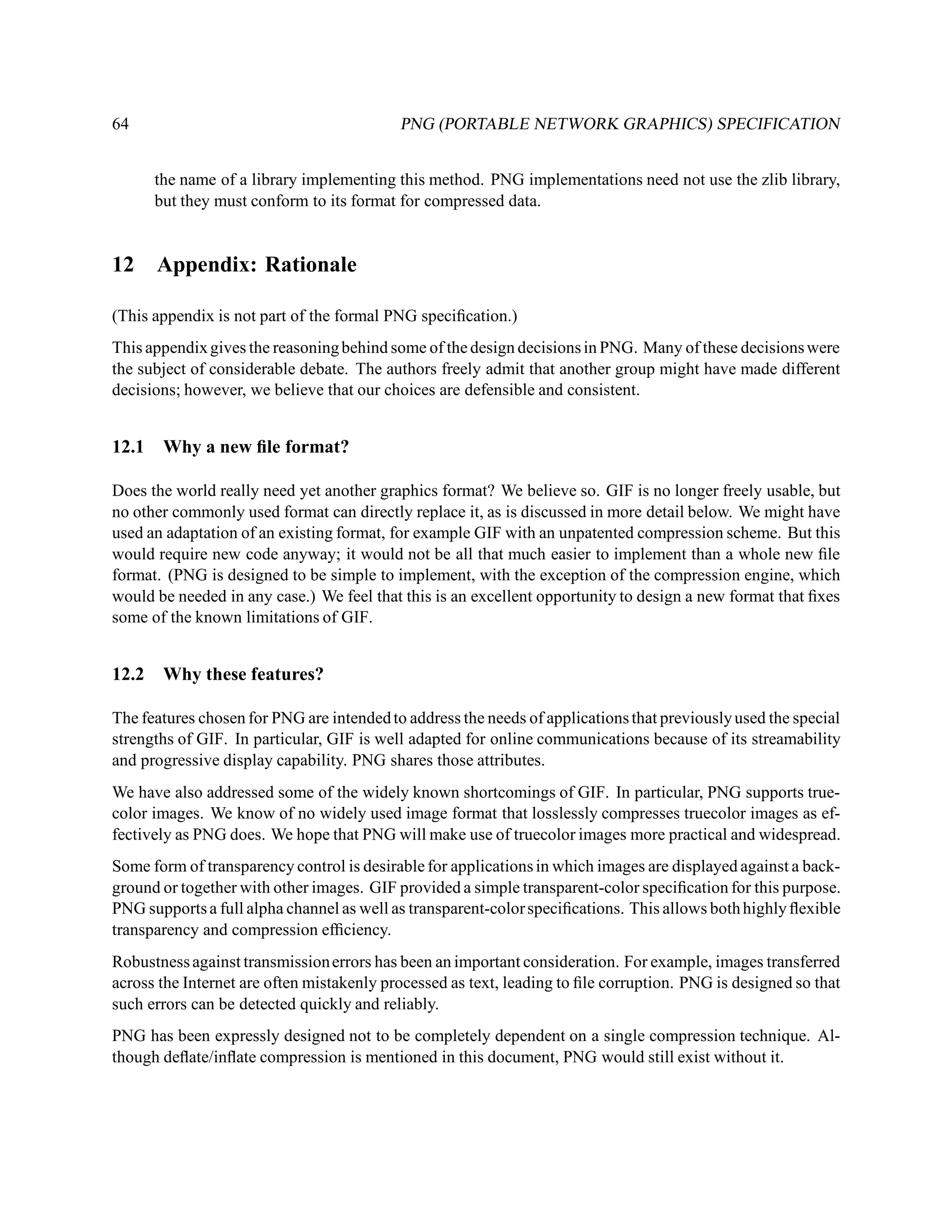 64                                         PNG (PORTABLE NETWORK GRAPHICS) SPECIFICATION


       the name of a library implementing this method. PNG implementations need not use the zlib library,
       but they must conform to its format for compressed data.


12     Appendix: Rationale

(This appendix is not part of the formal PNG speciﬁcation.)
This appendix gives the reasoning behind some of the design decisions in PNG. Many of these decisions were
the subject of considerable debate. The authors freely admit that another group might have made different
decisions; however, we believe that our choices are defensible and consistent.


12.1    Why a new ﬁle format?

Does the world really need yet another graphics format? We believe so. GIF is no longer freely usable, but
no other commonly used format can directly replace it, as is discussed in more detail below. We might have
used an adaptation of an existing format, for example GIF with an unpatented compression scheme. But this
would require new code anyway; it would not be all that much easier to implement than a whole new ﬁle
format. (PNG is designed to be simple to implement, with the exception of the compression engine, which
would be needed in any case.) We feel that this is an excellent opportunity to design a new format that ﬁxes
some of the known limitations of GIF.


12.2    Why these features?

The features chosen for PNG are intended to address the needs of applications that previously used the special
strengths of GIF. In particular, GIF is well adapted for online communications because of its streamability
and progressive display capability. PNG shares those attributes.
We have also addressed some of the widely known shortcomings of GIF. In particular, PNG supports true-
color images. We know of no widely used image format that losslessly compresses truecolor images as ef-
fectively as PNG does. We hope that PNG will make use of truecolor images more practical and widespread.
Some form of transparency control is desirable for applications in which images are displayed against a back-
ground or together with other images. GIF provided a simple transparent-color speciﬁcation for this purpose.
PNG supports a full alpha channel as well as transparent-color speciﬁcations. This allows both highly ﬂexible
transparency and compression efﬁciency.
Robustness against transmission errors has been an important consideration. For example, images transferred
across the Internet are often mistakenly processed as text, leading to ﬁle corruption. PNG is designed so that
such errors can be detected quickly and reliably.
PNG has been expressly designed not to be completely dependent on a single compression technique. Al-
though deﬂate/inﬂate compression is mentioned in this document, PNG would still exist without it.
 