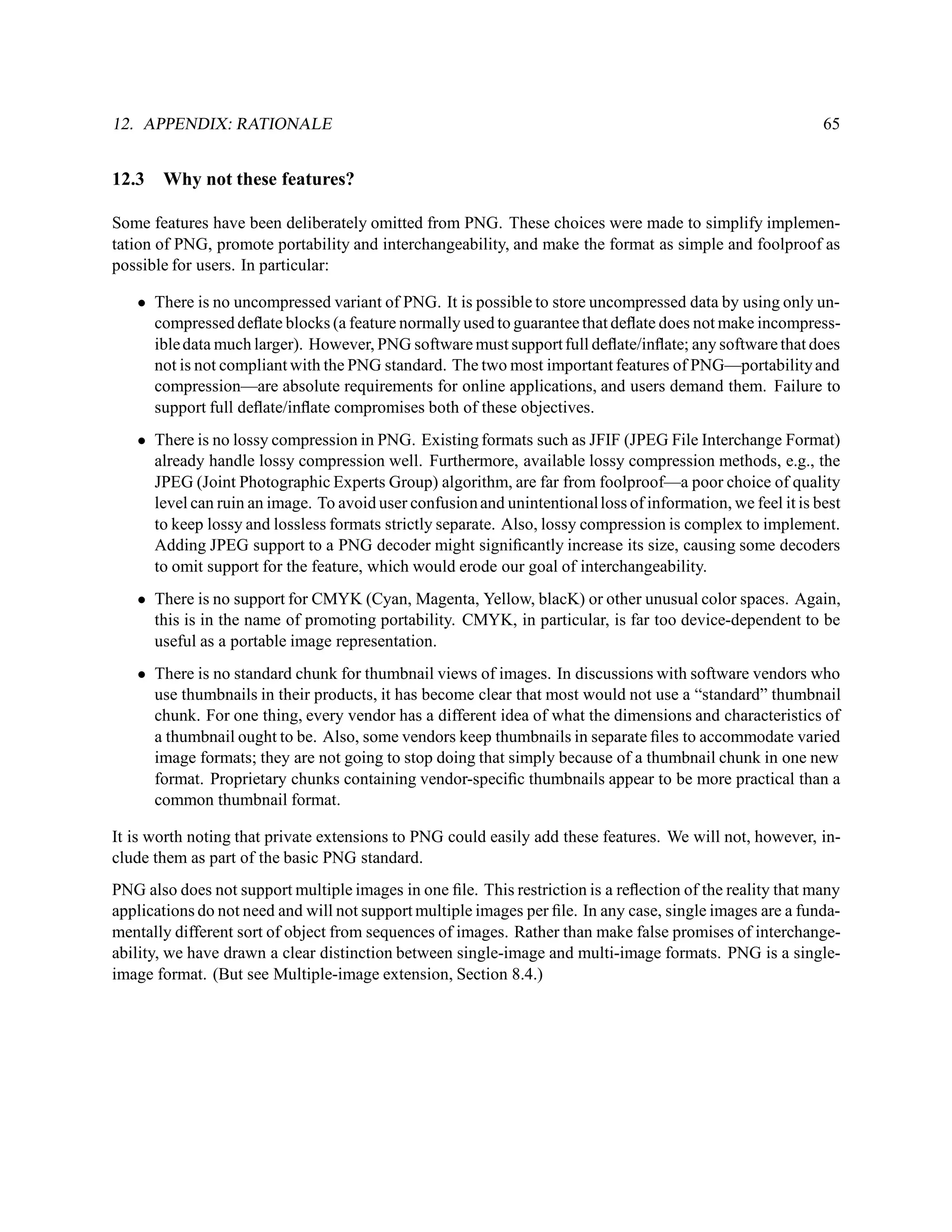 12. APPENDIX: RATIONALE                                                                                     65


12.3   Why not these features?

Some features have been deliberately omitted from PNG. These choices were made to simplify implemen-
tation of PNG, promote portability and interchangeability, and make the format as simple and foolproof as
possible for users. In particular:

   • There is no uncompressed variant of PNG. It is possible to store uncompressed data by using only un-
     compressed deﬂate blocks (a feature normally used to guarantee that deﬂate does not make incompress-
     ible data much larger). However, PNG software must support full deﬂate/inﬂate; any software that does
     not is not compliant with the PNG standard. The two most important features of PNG—portability and
     compression—are absolute requirements for online applications, and users demand them. Failure to
     support full deﬂate/inﬂate compromises both of these objectives.
   • There is no lossy compression in PNG. Existing formats such as JFIF (JPEG File Interchange Format)
     already handle lossy compression well. Furthermore, available lossy compression methods, e.g., the
     JPEG (Joint Photographic Experts Group) algorithm, are far from foolproof—a poor choice of quality
     level can ruin an image. To avoid user confusion and unintentional loss of information, we feel it is best
     to keep lossy and lossless formats strictly separate. Also, lossy compression is complex to implement.
     Adding JPEG support to a PNG decoder might signiﬁcantly increase its size, causing some decoders
     to omit support for the feature, which would erode our goal of interchangeability.
   • There is no support for CMYK (Cyan, Magenta, Yellow, blacK) or other unusual color spaces. Again,
     this is in the name of promoting portability. CMYK, in particular, is far too device-dependent to be
     useful as a portable image representation.
   • There is no standard chunk for thumbnail views of images. In discussions with software vendors who
     use thumbnails in their products, it has become clear that most would not use a “standard” thumbnail
     chunk. For one thing, every vendor has a different idea of what the dimensions and characteristics of
     a thumbnail ought to be. Also, some vendors keep thumbnails in separate ﬁles to accommodate varied
     image formats; they are not going to stop doing that simply because of a thumbnail chunk in one new
     format. Proprietary chunks containing vendor-speciﬁc thumbnails appear to be more practical than a
     common thumbnail format.

It is worth noting that private extensions to PNG could easily add these features. We will not, however, in-
clude them as part of the basic PNG standard.
PNG also does not support multiple images in one ﬁle. This restriction is a reﬂection of the reality that many
applications do not need and will not support multiple images per ﬁle. In any case, single images are a funda-
mentally different sort of object from sequences of images. Rather than make false promises of interchange-
ability, we have drawn a clear distinction between single-image and multi-image formats. PNG is a single-
image format. (But see Multiple-image extension, Section 8.4.)
 