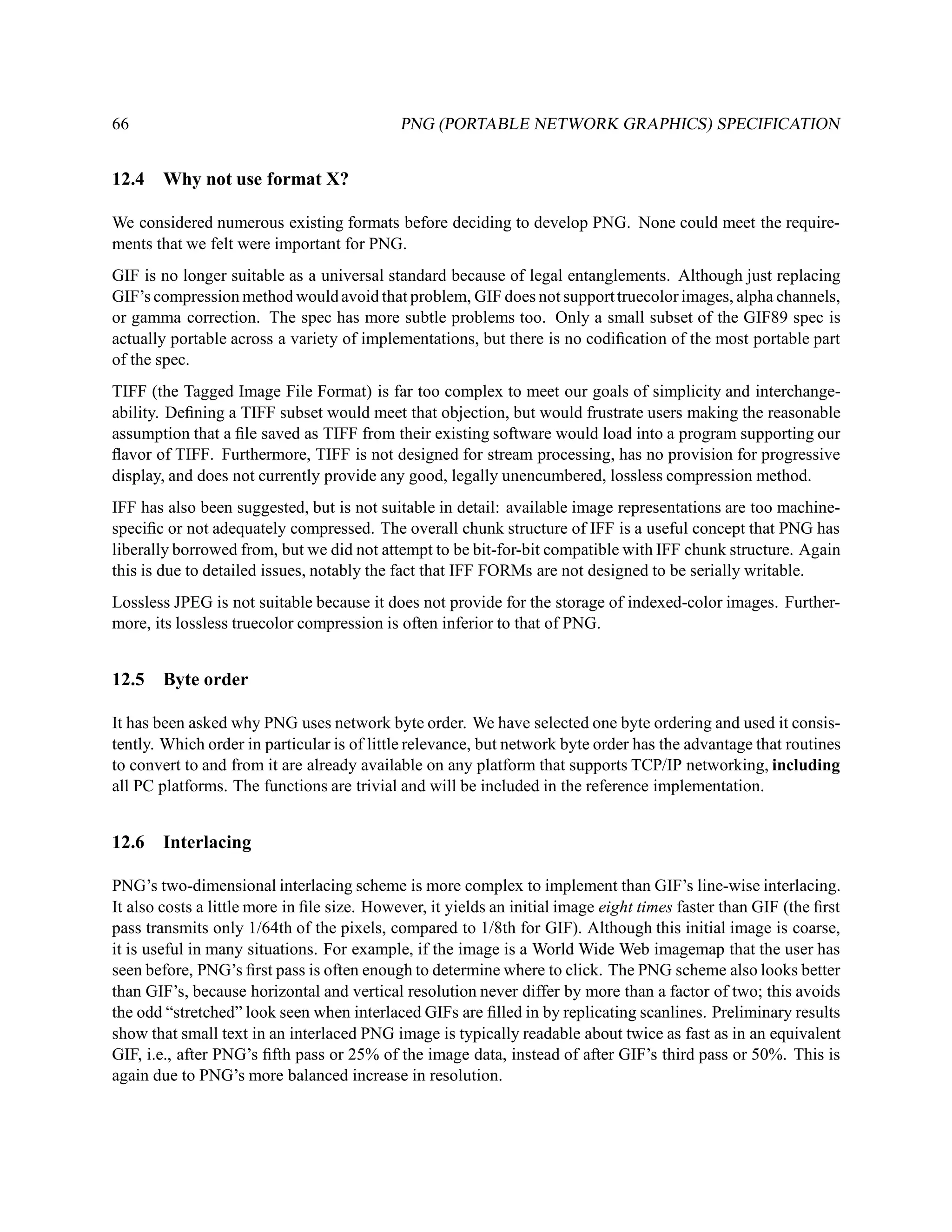 66                                           PNG (PORTABLE NETWORK GRAPHICS) SPECIFICATION


12.4    Why not use format X?

We considered numerous existing formats before deciding to develop PNG. None could meet the require-
ments that we felt were important for PNG.
GIF is no longer suitable as a universal standard because of legal entanglements. Although just replacing
GIF’s compression method would avoid that problem, GIF does not support truecolor images, alpha channels,
or gamma correction. The spec has more subtle problems too. Only a small subset of the GIF89 spec is
actually portable across a variety of implementations, but there is no codiﬁcation of the most portable part
of the spec.
TIFF (the Tagged Image File Format) is far too complex to meet our goals of simplicity and interchange-
ability. Deﬁning a TIFF subset would meet that objection, but would frustrate users making the reasonable
assumption that a ﬁle saved as TIFF from their existing software would load into a program supporting our
ﬂavor of TIFF. Furthermore, TIFF is not designed for stream processing, has no provision for progressive
display, and does not currently provide any good, legally unencumbered, lossless compression method.
IFF has also been suggested, but is not suitable in detail: available image representations are too machine-
speciﬁc or not adequately compressed. The overall chunk structure of IFF is a useful concept that PNG has
liberally borrowed from, but we did not attempt to be bit-for-bit compatible with IFF chunk structure. Again
this is due to detailed issues, notably the fact that IFF FORMs are not designed to be serially writable.
Lossless JPEG is not suitable because it does not provide for the storage of indexed-color images. Further-
more, its lossless truecolor compression is often inferior to that of PNG.


12.5   Byte order

It has been asked why PNG uses network byte order. We have selected one byte ordering and used it consis-
tently. Which order in particular is of little relevance, but network byte order has the advantage that routines
to convert to and from it are already available on any platform that supports TCP/IP networking, including
all PC platforms. The functions are trivial and will be included in the reference implementation.


12.6    Interlacing

PNG’s two-dimensional interlacing scheme is more complex to implement than GIF’s line-wise interlacing.
It also costs a little more in ﬁle size. However, it yields an initial image eight times faster than GIF (the ﬁrst
pass transmits only 1/64th of the pixels, compared to 1/8th for GIF). Although this initial image is coarse,
it is useful in many situations. For example, if the image is a World Wide Web imagemap that the user has
seen before, PNG’s ﬁrst pass is often enough to determine where to click. The PNG scheme also looks better
than GIF’s, because horizontal and vertical resolution never differ by more than a factor of two; this avoids
the odd “stretched” look seen when interlaced GIFs are ﬁlled in by replicating scanlines. Preliminary results
show that small text in an interlaced PNG image is typically readable about twice as fast as in an equivalent
GIF, i.e., after PNG’s ﬁfth pass or 25% of the image data, instead of after GIF’s third pass or 50%. This is
again due to PNG’s more balanced increase in resolution.
 
