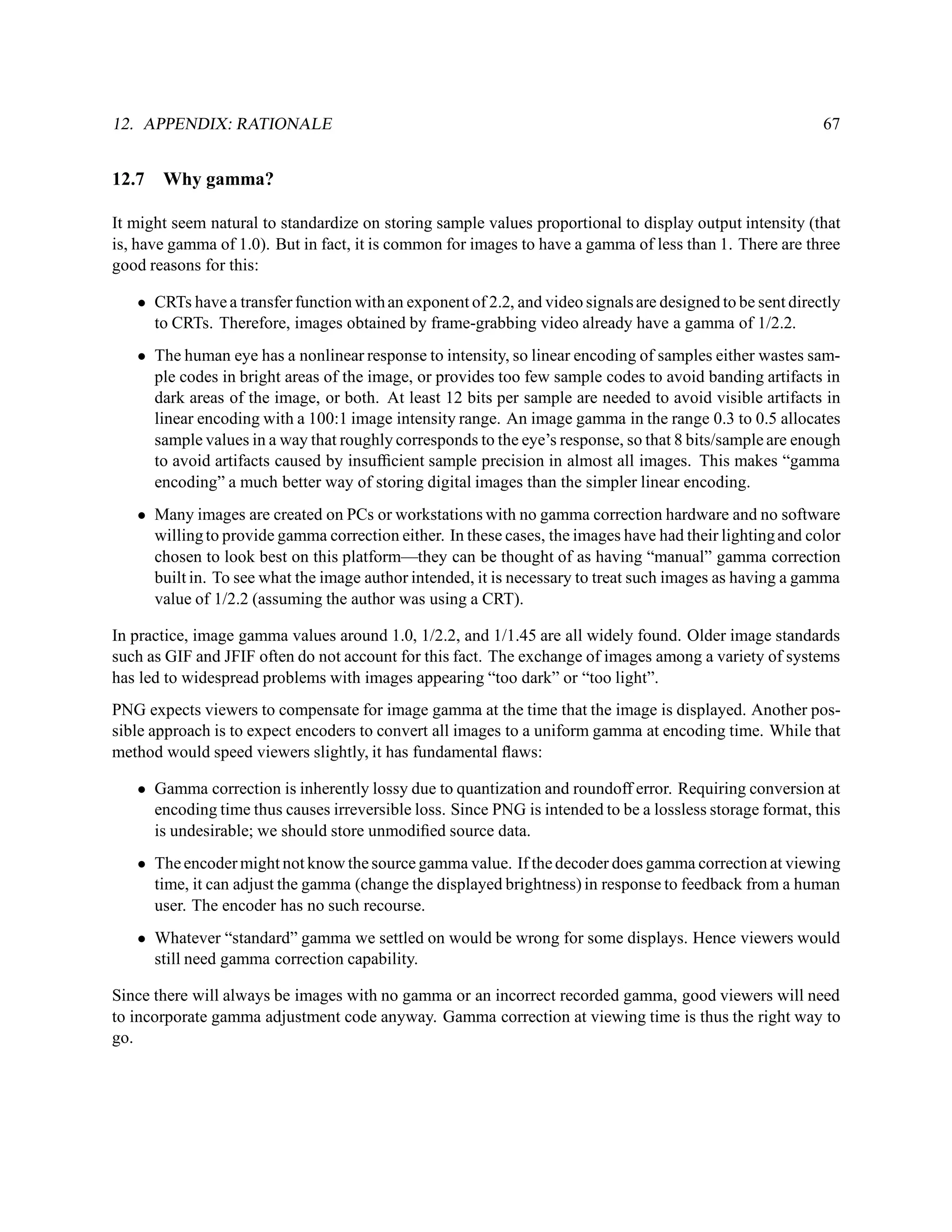 12. APPENDIX: RATIONALE                                                                                    67


12.7   Why gamma?

It might seem natural to standardize on storing sample values proportional to display output intensity (that
is, have gamma of 1.0). But in fact, it is common for images to have a gamma of less than 1. There are three
good reasons for this:

   • CRTs have a transfer function with an exponent of 2.2, and video signals are designed to be sent directly
     to CRTs. Therefore, images obtained by frame-grabbing video already have a gamma of 1/2.2.
   • The human eye has a nonlinear response to intensity, so linear encoding of samples either wastes sam-
     ple codes in bright areas of the image, or provides too few sample codes to avoid banding artifacts in
     dark areas of the image, or both. At least 12 bits per sample are needed to avoid visible artifacts in
     linear encoding with a 100:1 image intensity range. An image gamma in the range 0.3 to 0.5 allocates
     sample values in a way that roughly corresponds to the eye’s response, so that 8 bits/sample are enough
     to avoid artifacts caused by insufﬁcient sample precision in almost all images. This makes “gamma
     encoding” a much better way of storing digital images than the simpler linear encoding.
   • Many images are created on PCs or workstations with no gamma correction hardware and no software
     willing to provide gamma correction either. In these cases, the images have had their lighting and color
     chosen to look best on this platform—they can be thought of as having “manual” gamma correction
     built in. To see what the image author intended, it is necessary to treat such images as having a gamma
     value of 1/2.2 (assuming the author was using a CRT).

In practice, image gamma values around 1.0, 1/2.2, and 1/1.45 are all widely found. Older image standards
such as GIF and JFIF often do not account for this fact. The exchange of images among a variety of systems
has led to widespread problems with images appearing “too dark” or “too light”.
PNG expects viewers to compensate for image gamma at the time that the image is displayed. Another pos-
sible approach is to expect encoders to convert all images to a uniform gamma at encoding time. While that
method would speed viewers slightly, it has fundamental ﬂaws:

   • Gamma correction is inherently lossy due to quantization and roundoff error. Requiring conversion at
     encoding time thus causes irreversible loss. Since PNG is intended to be a lossless storage format, this
     is undesirable; we should store unmodiﬁed source data.
   • The encoder might not know the source gamma value. If the decoder does gamma correction at viewing
     time, it can adjust the gamma (change the displayed brightness) in response to feedback from a human
     user. The encoder has no such recourse.
   • Whatever “standard” gamma we settled on would be wrong for some displays. Hence viewers would
     still need gamma correction capability.

Since there will always be images with no gamma or an incorrect recorded gamma, good viewers will need
to incorporate gamma adjustment code anyway. Gamma correction at viewing time is thus the right way to
go.
 