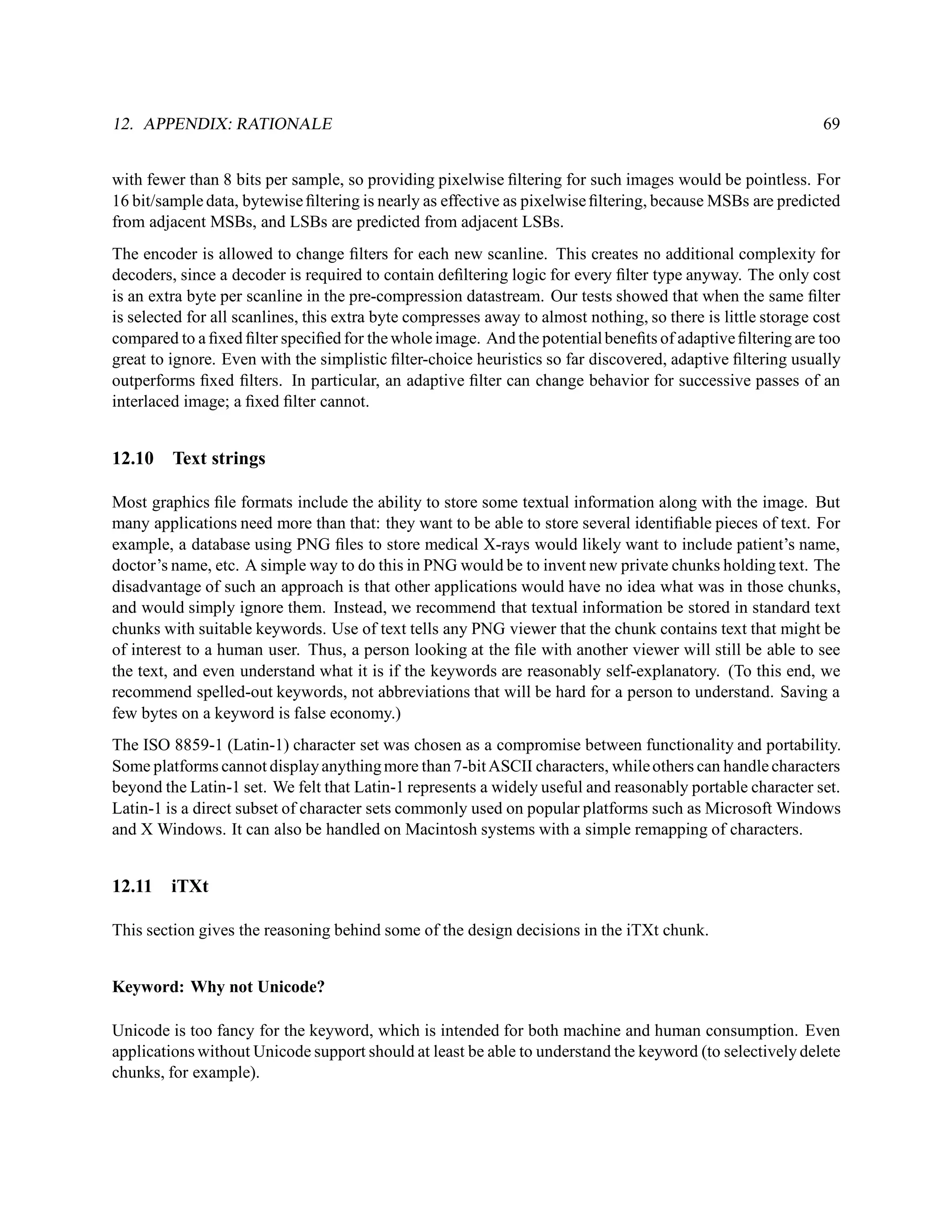 12. APPENDIX: RATIONALE                                                                                       69


with fewer than 8 bits per sample, so providing pixelwise ﬁltering for such images would be pointless. For
16 bit/sample data, bytewise ﬁltering is nearly as effective as pixelwise ﬁltering, because MSBs are predicted
from adjacent MSBs, and LSBs are predicted from adjacent LSBs.
The encoder is allowed to change ﬁlters for each new scanline. This creates no additional complexity for
decoders, since a decoder is required to contain deﬁltering logic for every ﬁlter type anyway. The only cost
is an extra byte per scanline in the pre-compression datastream. Our tests showed that when the same ﬁlter
is selected for all scanlines, this extra byte compresses away to almost nothing, so there is little storage cost
compared to a ﬁxed ﬁlter speciﬁed for the whole image. And the potential beneﬁts of adaptive ﬁltering are too
great to ignore. Even with the simplistic ﬁlter-choice heuristics so far discovered, adaptive ﬁltering usually
outperforms ﬁxed ﬁlters. In particular, an adaptive ﬁlter can change behavior for successive passes of an
interlaced image; a ﬁxed ﬁlter cannot.


12.10    Text strings

Most graphics ﬁle formats include the ability to store some textual information along with the image. But
many applications need more than that: they want to be able to store several identiﬁable pieces of text. For
example, a database using PNG ﬁles to store medical X-rays would likely want to include patient’s name,
doctor’s name, etc. A simple way to do this in PNG would be to invent new private chunks holding text. The
disadvantage of such an approach is that other applications would have no idea what was in those chunks,
and would simply ignore them. Instead, we recommend that textual information be stored in standard text
chunks with suitable keywords. Use of text tells any PNG viewer that the chunk contains text that might be
of interest to a human user. Thus, a person looking at the ﬁle with another viewer will still be able to see
the text, and even understand what it is if the keywords are reasonably self-explanatory. (To this end, we
recommend spelled-out keywords, not abbreviations that will be hard for a person to understand. Saving a
few bytes on a keyword is false economy.)
The ISO 8859-1 (Latin-1) character set was chosen as a compromise between functionality and portability.
Some platforms cannot display anything more than 7-bit ASCII characters, while others can handle characters
beyond the Latin-1 set. We felt that Latin-1 represents a widely useful and reasonably portable character set.
Latin-1 is a direct subset of character sets commonly used on popular platforms such as Microsoft Windows
and X Windows. It can also be handled on Macintosh systems with a simple remapping of characters.


12.11    iTXt

This section gives the reasoning behind some of the design decisions in the iTXt chunk.


Keyword: Why not Unicode?

Unicode is too fancy for the keyword, which is intended for both machine and human consumption. Even
applications without Unicode support should at least be able to understand the keyword (to selectively delete
chunks, for example).
 