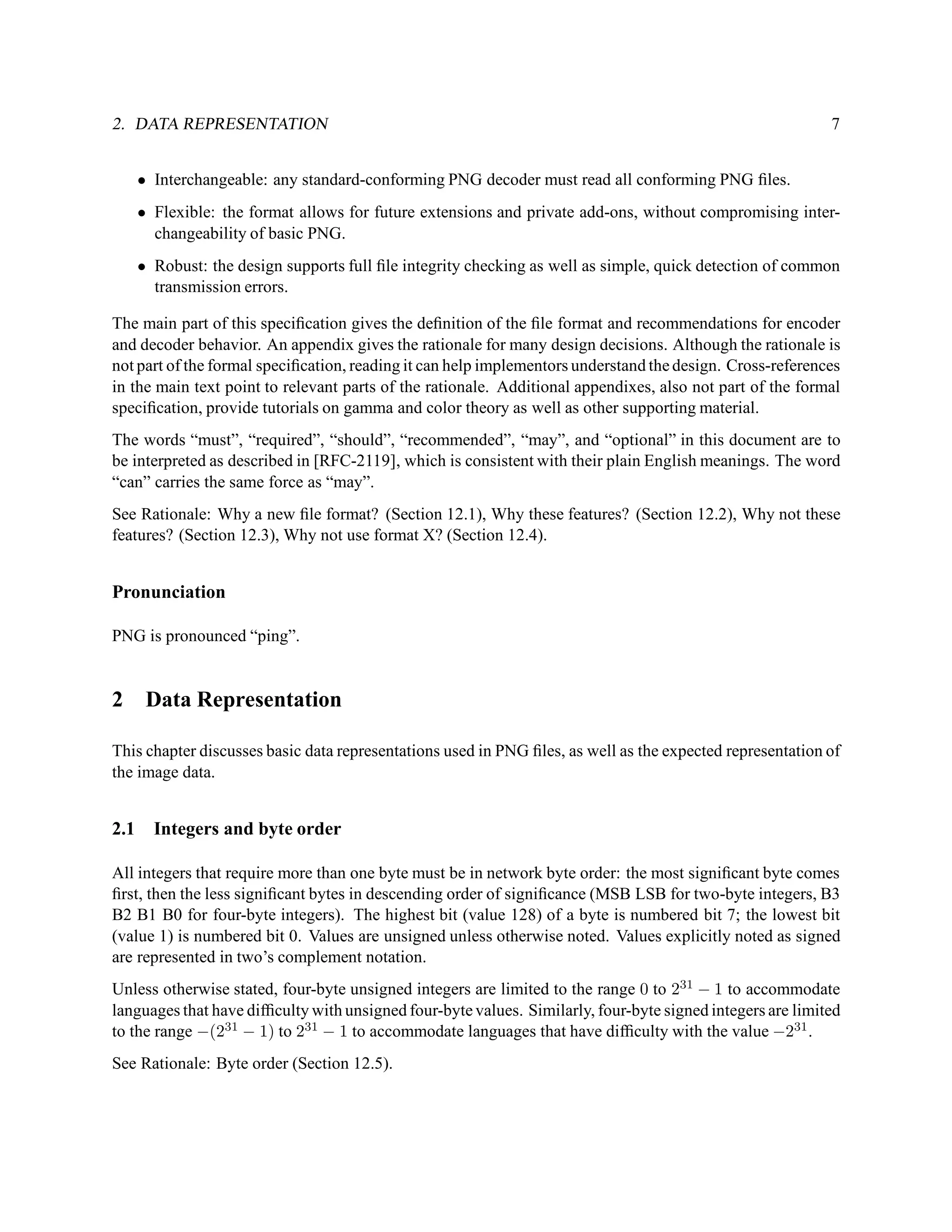 2. DATA REPRESENTATION                                                                                      7


      • Interchangeable: any standard-conforming PNG decoder must read all conforming PNG ﬁles.
      • Flexible: the format allows for future extensions and private add-ons, without compromising inter-
        changeability of basic PNG.
      • Robust: the design supports full ﬁle integrity checking as well as simple, quick detection of common
        transmission errors.

The main part of this speciﬁcation gives the deﬁnition of the ﬁle format and recommendations for encoder
and decoder behavior. An appendix gives the rationale for many design decisions. Although the rationale is
not part of the formal speciﬁcation, reading it can help implementors understand the design. Cross-references
in the main text point to relevant parts of the rationale. Additional appendixes, also not part of the formal
speciﬁcation, provide tutorials on gamma and color theory as well as other supporting material.
The words “must”, “required”, “should”, “recommended”, “may”, and “optional” in this document are to
be interpreted as described in [RFC-2119], which is consistent with their plain English meanings. The word
“can” carries the same force as “may”.
See Rationale: Why a new ﬁle format? (Section 12.1), Why these features? (Section 12.2), Why not these
features? (Section 12.3), Why not use format X? (Section 12.4).


Pronunciation

PNG is pronounced “ping”.


2      Data Representation

This chapter discusses basic data representations used in PNG ﬁles, as well as the expected representation of
the image data.


2.1     Integers and byte order

All integers that require more than one byte must be in network byte order: the most signiﬁcant byte comes
ﬁrst, then the less signiﬁcant bytes in descending order of signiﬁcance (MSB LSB for two-byte integers, B3
B2 B1 B0 for four-byte integers). The highest bit (value 128) of a byte is numbered bit 7; the lowest bit
(value 1) is numbered bit 0. Values are unsigned unless otherwise noted. Values explicitly noted as signed
are represented in two’s complement notation.
Unless otherwise stated, four-byte unsigned integers are limited to the range 0 to 231 − 1 to accommodate
languages that have difﬁculty with unsigned four-byte values. Similarly, four-byte signed integers are limited
to the range −(231 − 1) to 231 − 1 to accommodate languages that have difﬁculty with the value −231 .
See Rationale: Byte order (Section 12.5).
 
