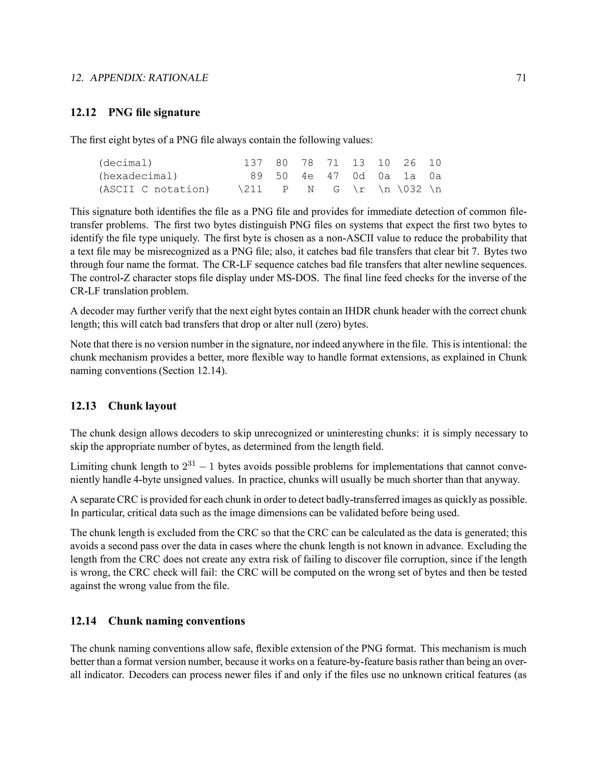 12. APPENDIX: RATIONALE                                                                                     71


12.12    PNG ﬁle signature

The ﬁrst eight bytes of a PNG ﬁle always contain the following values:

        (decimal)                        137     80     78    71    13    10 26 10
        (hexadecimal)                     89     50     4e    47    0d    0a 1a 0a
        (ASCII C notation)              211      P      N     G    r    n 032 n

This signature both identiﬁes the ﬁle as a PNG ﬁle and provides for immediate detection of common ﬁle-
transfer problems. The ﬁrst two bytes distinguish PNG ﬁles on systems that expect the ﬁrst two bytes to
identify the ﬁle type uniquely. The ﬁrst byte is chosen as a non-ASCII value to reduce the probability that
a text ﬁle may be misrecognized as a PNG ﬁle; also, it catches bad ﬁle transfers that clear bit 7. Bytes two
through four name the format. The CR-LF sequence catches bad ﬁle transfers that alter newline sequences.
The control-Z character stops ﬁle display under MS-DOS. The ﬁnal line feed checks for the inverse of the
CR-LF translation problem.
A decoder may further verify that the next eight bytes contain an IHDR chunk header with the correct chunk
length; this will catch bad transfers that drop or alter null (zero) bytes.
Note that there is no version number in the signature, nor indeed anywhere in the ﬁle. This is intentional: the
chunk mechanism provides a better, more ﬂexible way to handle format extensions, as explained in Chunk
naming conventions (Section 12.14).


12.13    Chunk layout

The chunk design allows decoders to skip unrecognized or uninteresting chunks: it is simply necessary to
skip the appropriate number of bytes, as determined from the length ﬁeld.
Limiting chunk length to 231 − 1 bytes avoids possible problems for implementations that cannot conve-
niently handle 4-byte unsigned values. In practice, chunks will usually be much shorter than that anyway.
A separate CRC is provided for each chunk in order to detect badly-transferred images as quickly as possible.
In particular, critical data such as the image dimensions can be validated before being used.
The chunk length is excluded from the CRC so that the CRC can be calculated as the data is generated; this
avoids a second pass over the data in cases where the chunk length is not known in advance. Excluding the
length from the CRC does not create any extra risk of failing to discover ﬁle corruption, since if the length
is wrong, the CRC check will fail: the CRC will be computed on the wrong set of bytes and then be tested
against the wrong value from the ﬁle.


12.14    Chunk naming conventions

The chunk naming conventions allow safe, ﬂexible extension of the PNG format. This mechanism is much
better than a format version number, because it works on a feature-by-feature basis rather than being an over-
all indicator. Decoders can process newer ﬁles if and only if the ﬁles use no unknown critical features (as
 