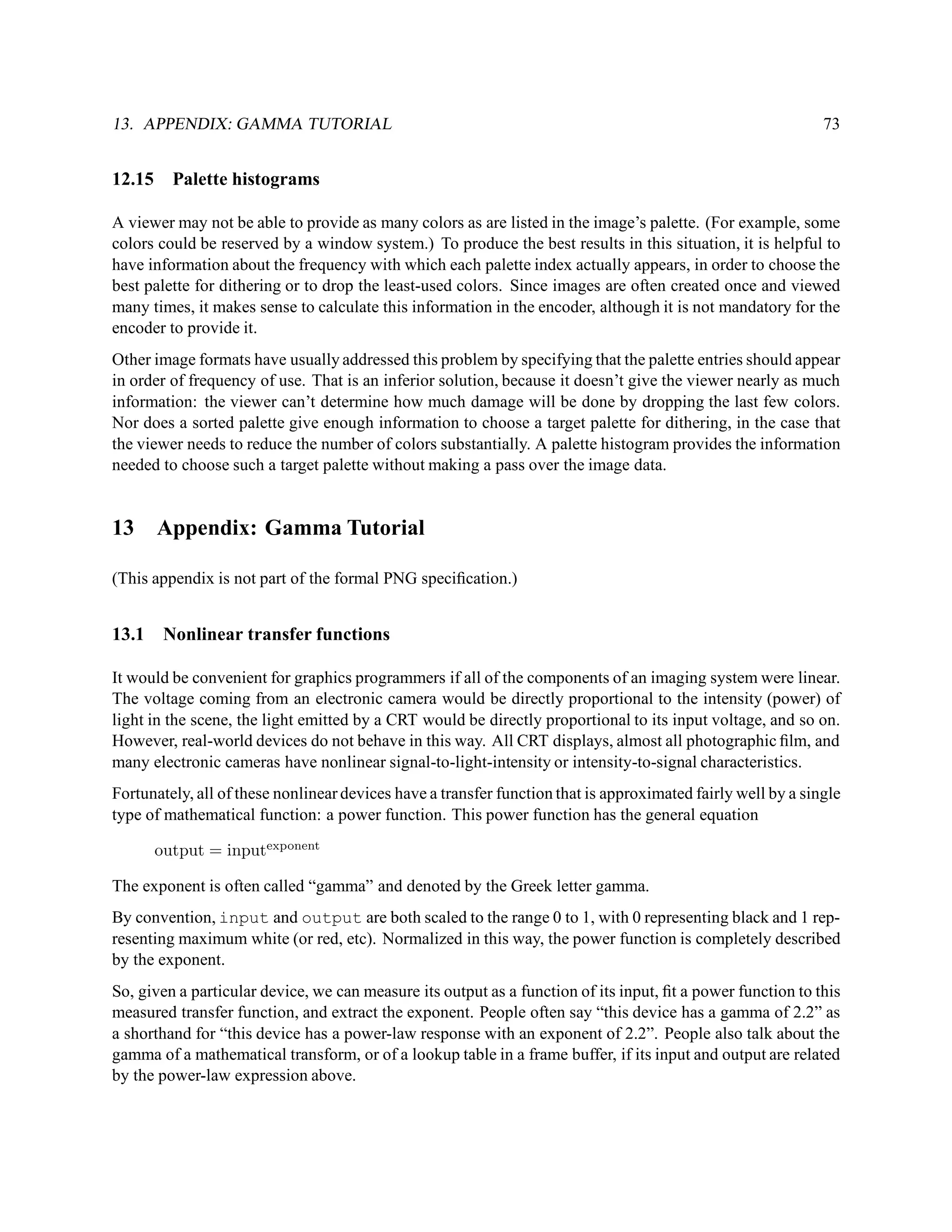 13. APPENDIX: GAMMA TUTORIAL                                                                                  73


12.15     Palette histograms

A viewer may not be able to provide as many colors as are listed in the image’s palette. (For example, some
colors could be reserved by a window system.) To produce the best results in this situation, it is helpful to
have information about the frequency with which each palette index actually appears, in order to choose the
best palette for dithering or to drop the least-used colors. Since images are often created once and viewed
many times, it makes sense to calculate this information in the encoder, although it is not mandatory for the
encoder to provide it.
Other image formats have usually addressed this problem by specifying that the palette entries should appear
in order of frequency of use. That is an inferior solution, because it doesn’t give the viewer nearly as much
information: the viewer can’t determine how much damage will be done by dropping the last few colors.
Nor does a sorted palette give enough information to choose a target palette for dithering, in the case that
the viewer needs to reduce the number of colors substantially. A palette histogram provides the information
needed to choose such a target palette without making a pass over the image data.


13      Appendix: Gamma Tutorial

(This appendix is not part of the formal PNG speciﬁcation.)


13.1     Nonlinear transfer functions

It would be convenient for graphics programmers if all of the components of an imaging system were linear.
The voltage coming from an electronic camera would be directly proportional to the intensity (power) of
light in the scene, the light emitted by a CRT would be directly proportional to its input voltage, and so on.
However, real-world devices do not behave in this way. All CRT displays, almost all photographic ﬁlm, and
many electronic cameras have nonlinear signal-to-light-intensity or intensity-to-signal characteristics.
Fortunately, all of these nonlinear devices have a transfer function that is approximated fairly well by a single
type of mathematical function: a power function. This power function has the general equation

        output = inputexponent

The exponent is often called “gamma” and denoted by the Greek letter gamma.
By convention, input and output are both scaled to the range 0 to 1, with 0 representing black and 1 rep-
resenting maximum white (or red, etc). Normalized in this way, the power function is completely described
by the exponent.
So, given a particular device, we can measure its output as a function of its input, ﬁt a power function to this
measured transfer function, and extract the exponent. People often say “this device has a gamma of 2.2” as
a shorthand for “this device has a power-law response with an exponent of 2.2”. People also talk about the
gamma of a mathematical transform, or of a lookup table in a frame buffer, if its input and output are related
by the power-law expression above.
 