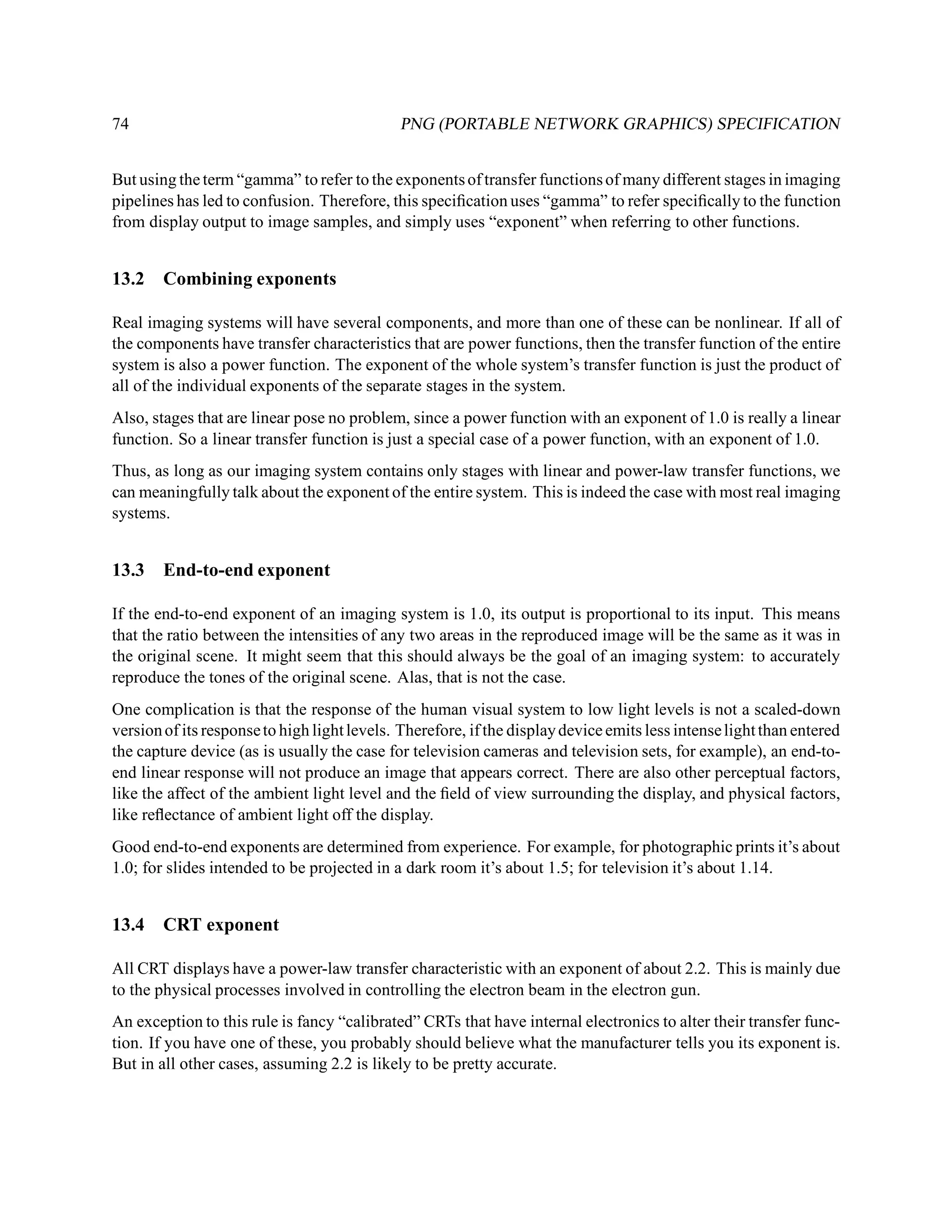74                                           PNG (PORTABLE NETWORK GRAPHICS) SPECIFICATION


But using the term “gamma” to refer to the exponents of transfer functions of many different stages in imaging
pipelines has led to confusion. Therefore, this speciﬁcation uses “gamma” to refer speciﬁcally to the function
from display output to image samples, and simply uses “exponent” when referring to other functions.


13.2    Combining exponents

Real imaging systems will have several components, and more than one of these can be nonlinear. If all of
the components have transfer characteristics that are power functions, then the transfer function of the entire
system is also a power function. The exponent of the whole system’s transfer function is just the product of
all of the individual exponents of the separate stages in the system.
Also, stages that are linear pose no problem, since a power function with an exponent of 1.0 is really a linear
function. So a linear transfer function is just a special case of a power function, with an exponent of 1.0.
Thus, as long as our imaging system contains only stages with linear and power-law transfer functions, we
can meaningfully talk about the exponent of the entire system. This is indeed the case with most real imaging
systems.


13.3    End-to-end exponent

If the end-to-end exponent of an imaging system is 1.0, its output is proportional to its input. This means
that the ratio between the intensities of any two areas in the reproduced image will be the same as it was in
the original scene. It might seem that this should always be the goal of an imaging system: to accurately
reproduce the tones of the original scene. Alas, that is not the case.
One complication is that the response of the human visual system to low light levels is not a scaled-down
version of its response to high light levels. Therefore, if the display device emits less intense light than entered
the capture device (as is usually the case for television cameras and television sets, for example), an end-to-
end linear response will not produce an image that appears correct. There are also other perceptual factors,
like the affect of the ambient light level and the ﬁeld of view surrounding the display, and physical factors,
like reﬂectance of ambient light off the display.
Good end-to-end exponents are determined from experience. For example, for photographic prints it’s about
1.0; for slides intended to be projected in a dark room it’s about 1.5; for television it’s about 1.14.


13.4    CRT exponent

All CRT displays have a power-law transfer characteristic with an exponent of about 2.2. This is mainly due
to the physical processes involved in controlling the electron beam in the electron gun.
An exception to this rule is fancy “calibrated” CRTs that have internal electronics to alter their transfer func-
tion. If you have one of these, you probably should believe what the manufacturer tells you its exponent is.
But in all other cases, assuming 2.2 is likely to be pretty accurate.
 