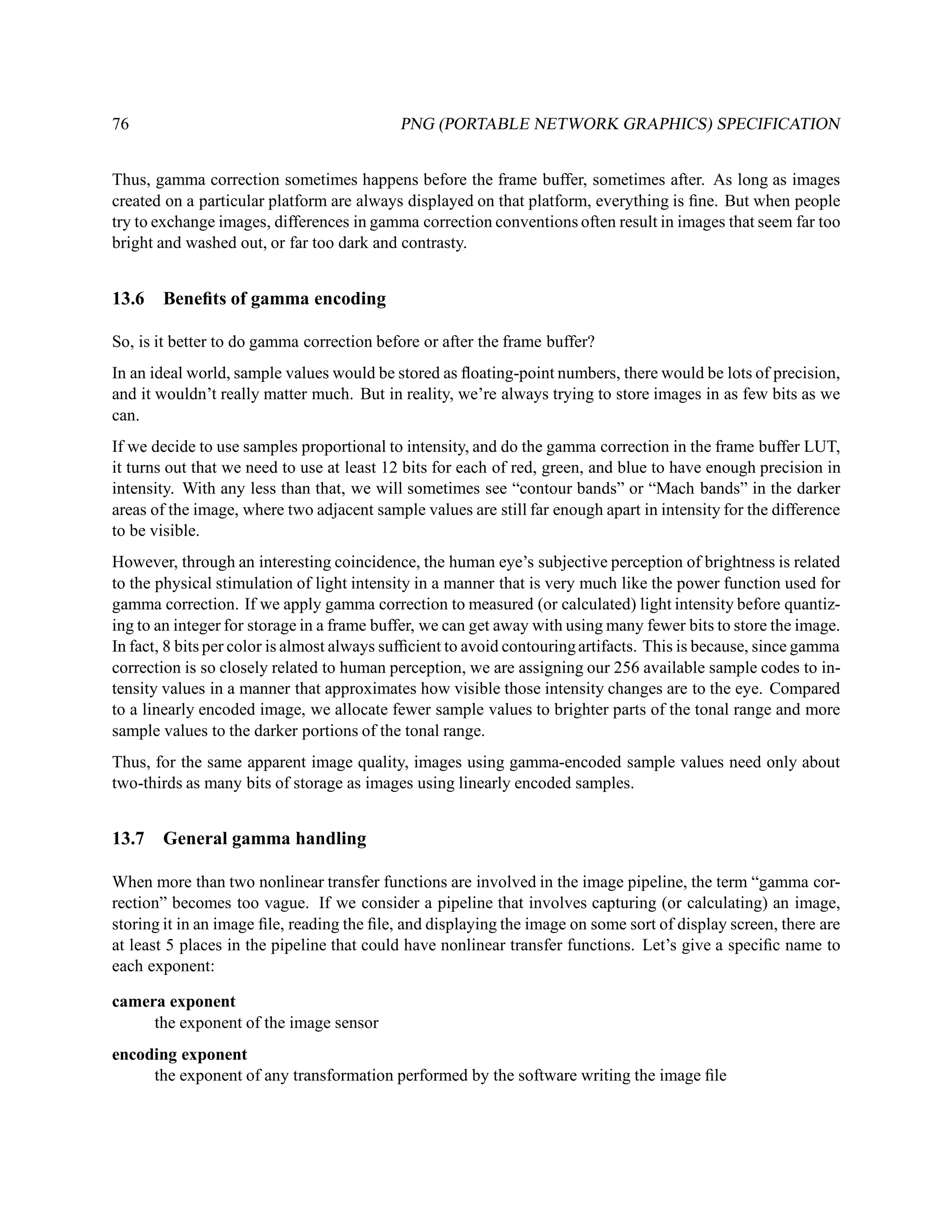76                                          PNG (PORTABLE NETWORK GRAPHICS) SPECIFICATION


Thus, gamma correction sometimes happens before the frame buffer, sometimes after. As long as images
created on a particular platform are always displayed on that platform, everything is ﬁne. But when people
try to exchange images, differences in gamma correction conventions often result in images that seem far too
bright and washed out, or far too dark and contrasty.


13.6   Beneﬁts of gamma encoding

So, is it better to do gamma correction before or after the frame buffer?
In an ideal world, sample values would be stored as ﬂoating-point numbers, there would be lots of precision,
and it wouldn’t really matter much. But in reality, we’re always trying to store images in as few bits as we
can.
If we decide to use samples proportional to intensity, and do the gamma correction in the frame buffer LUT,
it turns out that we need to use at least 12 bits for each of red, green, and blue to have enough precision in
intensity. With any less than that, we will sometimes see “contour bands” or “Mach bands” in the darker
areas of the image, where two adjacent sample values are still far enough apart in intensity for the difference
to be visible.
However, through an interesting coincidence, the human eye’s subjective perception of brightness is related
to the physical stimulation of light intensity in a manner that is very much like the power function used for
gamma correction. If we apply gamma correction to measured (or calculated) light intensity before quantiz-
ing to an integer for storage in a frame buffer, we can get away with using many fewer bits to store the image.
In fact, 8 bits per color is almost always sufﬁcient to avoid contouring artifacts. This is because, since gamma
correction is so closely related to human perception, we are assigning our 256 available sample codes to in-
tensity values in a manner that approximates how visible those intensity changes are to the eye. Compared
to a linearly encoded image, we allocate fewer sample values to brighter parts of the tonal range and more
sample values to the darker portions of the tonal range.
Thus, for the same apparent image quality, images using gamma-encoded sample values need only about
two-thirds as many bits of storage as images using linearly encoded samples.


13.7   General gamma handling

When more than two nonlinear transfer functions are involved in the image pipeline, the term “gamma cor-
rection” becomes too vague. If we consider a pipeline that involves capturing (or calculating) an image,
storing it in an image ﬁle, reading the ﬁle, and displaying the image on some sort of display screen, there are
at least 5 places in the pipeline that could have nonlinear transfer functions. Let’s give a speciﬁc name to
each exponent:

camera exponent
     the exponent of the image sensor
encoding exponent
     the exponent of any transformation performed by the software writing the image ﬁle
 