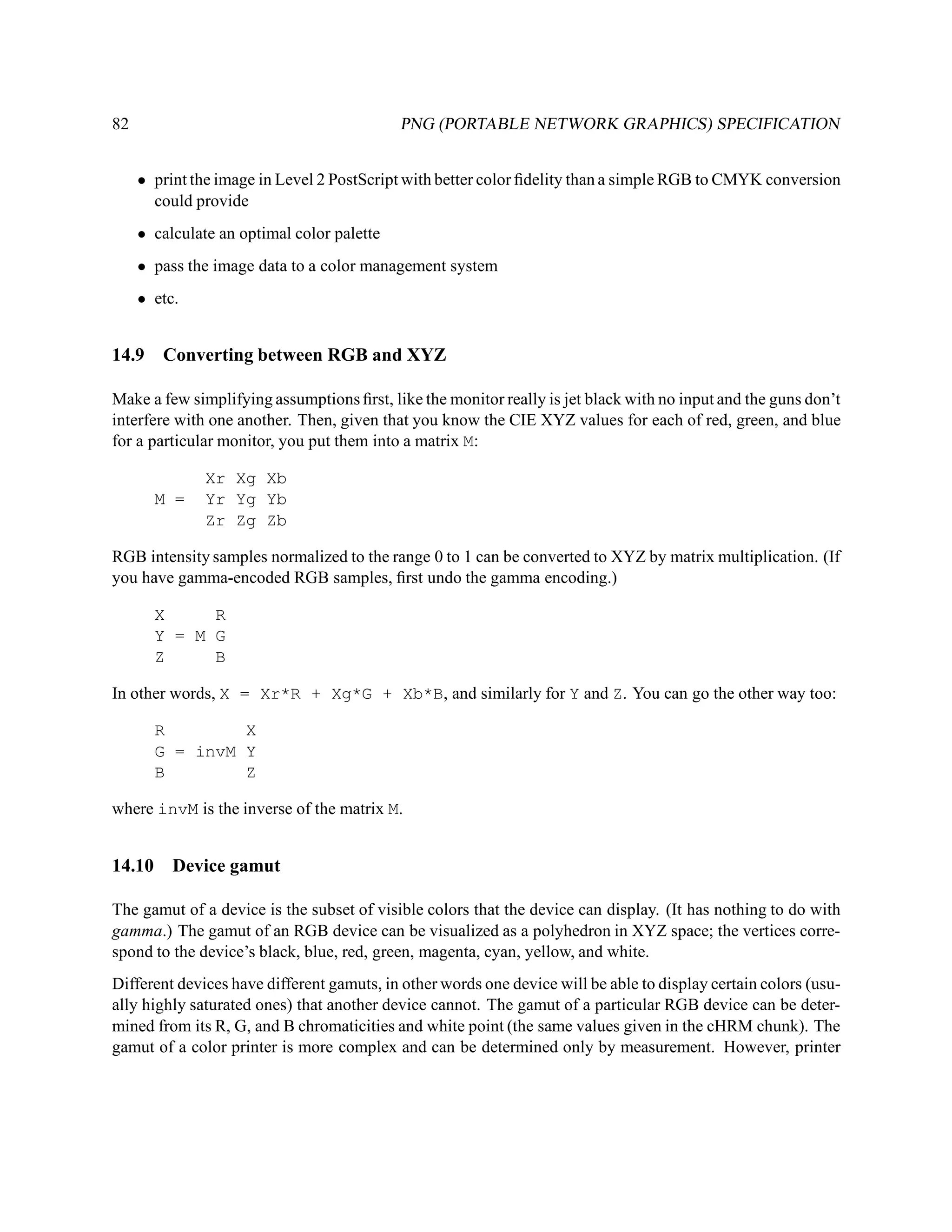 82                                          PNG (PORTABLE NETWORK GRAPHICS) SPECIFICATION


     • print the image in Level 2 PostScript with better color ﬁdelity than a simple RGB to CMYK conversion
       could provide
     • calculate an optimal color palette
     • pass the image data to a color management system
     • etc.


14.9    Converting between RGB and XYZ

Make a few simplifying assumptions ﬁrst, like the monitor really is jet black with no input and the guns don’t
interfere with one another. Then, given that you know the CIE XYZ values for each of red, green, and blue
for a particular monitor, you put them into a matrix M:

               Xr Xg Xb
        M =    Yr Yg Yb
               Zr Zg Zb

RGB intensity samples normalized to the range 0 to 1 can be converted to XYZ by matrix multiplication. (If
you have gamma-encoded RGB samples, ﬁrst undo the gamma encoding.)

        X     R
        Y = M G
        Z     B

In other words, X = Xr*R + Xg*G + Xb*B, and similarly for Y and Z. You can go the other way too:

        R        X
        G = invM Y
        B        Z

where invM is the inverse of the matrix M.


14.10     Device gamut

The gamut of a device is the subset of visible colors that the device can display. (It has nothing to do with
gamma.) The gamut of an RGB device can be visualized as a polyhedron in XYZ space; the vertices corre-
spond to the device’s black, blue, red, green, magenta, cyan, yellow, and white.
Different devices have different gamuts, in other words one device will be able to display certain colors (usu-
ally highly saturated ones) that another device cannot. The gamut of a particular RGB device can be deter-
mined from its R, G, and B chromaticities and white point (the same values given in the cHRM chunk). The
gamut of a color printer is more complex and can be determined only by measurement. However, printer
 