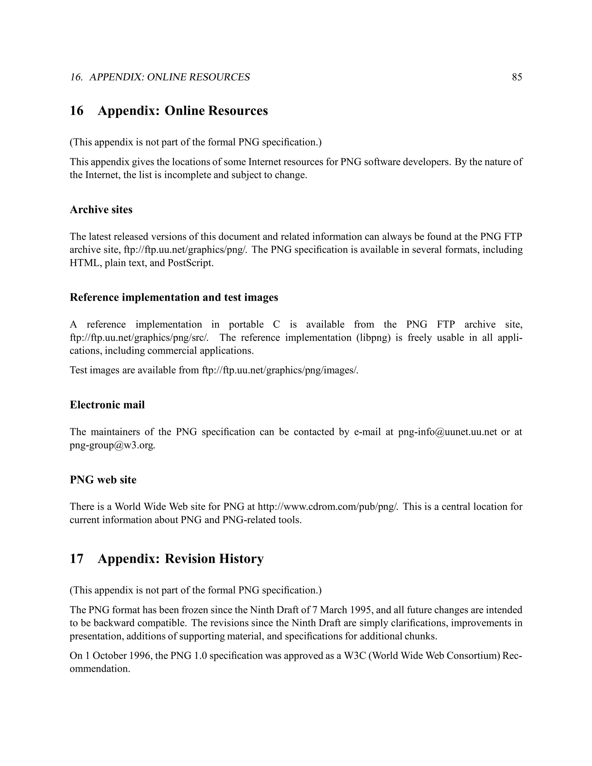 16. APPENDIX: ONLINE RESOURCES                                                                            85


16    Appendix: Online Resources

(This appendix is not part of the formal PNG speciﬁcation.)
This appendix gives the locations of some Internet resources for PNG software developers. By the nature of
the Internet, the list is incomplete and subject to change.


Archive sites

The latest released versions of this document and related information can always be found at the PNG FTP
archive site, ftp://ftp.uu.net/graphics/png/. The PNG speciﬁcation is available in several formats, including
HTML, plain text, and PostScript.


Reference implementation and test images

A reference implementation in portable C is available from the PNG FTP archive site,
ftp://ftp.uu.net/graphics/png/src/. The reference implementation (libpng) is freely usable in all appli-
cations, including commercial applications.
Test images are available from ftp://ftp.uu.net/graphics/png/images/.


Electronic mail

The maintainers of the PNG speciﬁcation can be contacted by e-mail at png-info@uunet.uu.net or at
png-group@w3.org.


PNG web site

There is a World Wide Web site for PNG at http://www.cdrom.com/pub/png/. This is a central location for
current information about PNG and PNG-related tools.


17    Appendix: Revision History

(This appendix is not part of the formal PNG speciﬁcation.)
The PNG format has been frozen since the Ninth Draft of 7 March 1995, and all future changes are intended
to be backward compatible. The revisions since the Ninth Draft are simply clariﬁcations, improvements in
presentation, additions of supporting material, and speciﬁcations for additional chunks.
On 1 October 1996, the PNG 1.0 speciﬁcation was approved as a W3C (World Wide Web Consortium) Rec-
ommendation.
 