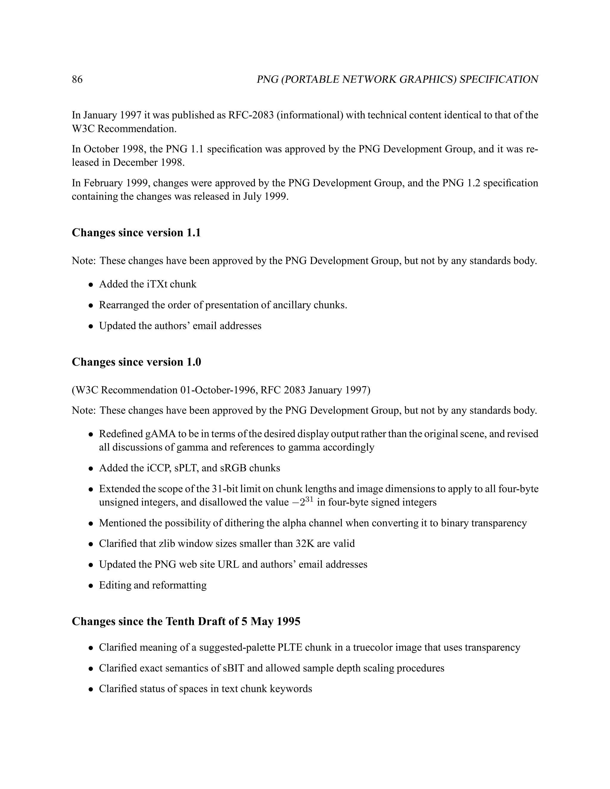 86                                         PNG (PORTABLE NETWORK GRAPHICS) SPECIFICATION


In January 1997 it was published as RFC-2083 (informational) with technical content identical to that of the
W3C Recommendation.
In October 1998, the PNG 1.1 speciﬁcation was approved by the PNG Development Group, and it was re-
leased in December 1998.
In February 1999, changes were approved by the PNG Development Group, and the PNG 1.2 speciﬁcation
containing the changes was released in July 1999.


Changes since version 1.1

Note: These changes have been approved by the PNG Development Group, but not by any standards body.

     • Added the iTXt chunk
     • Rearranged the order of presentation of ancillary chunks.
     • Updated the authors’ email addresses


Changes since version 1.0

(W3C Recommendation 01-October-1996, RFC 2083 January 1997)
Note: These changes have been approved by the PNG Development Group, but not by any standards body.

     • Redeﬁned gAMA to be in terms of the desired display output rather than the original scene, and revised
       all discussions of gamma and references to gamma accordingly
     • Added the iCCP, sPLT, and sRGB chunks
     • Extended the scope of the 31-bit limit on chunk lengths and image dimensions to apply to all four-byte
       unsigned integers, and disallowed the value −231 in four-byte signed integers
     • Mentioned the possibility of dithering the alpha channel when converting it to binary transparency
     • Clariﬁed that zlib window sizes smaller than 32K are valid
     • Updated the PNG web site URL and authors’ email addresses
     • Editing and reformatting


Changes since the Tenth Draft of 5 May 1995

     • Clariﬁed meaning of a suggested-palette PLTE chunk in a truecolor image that uses transparency
     • Clariﬁed exact semantics of sBIT and allowed sample depth scaling procedures
     • Clariﬁed status of spaces in text chunk keywords
 