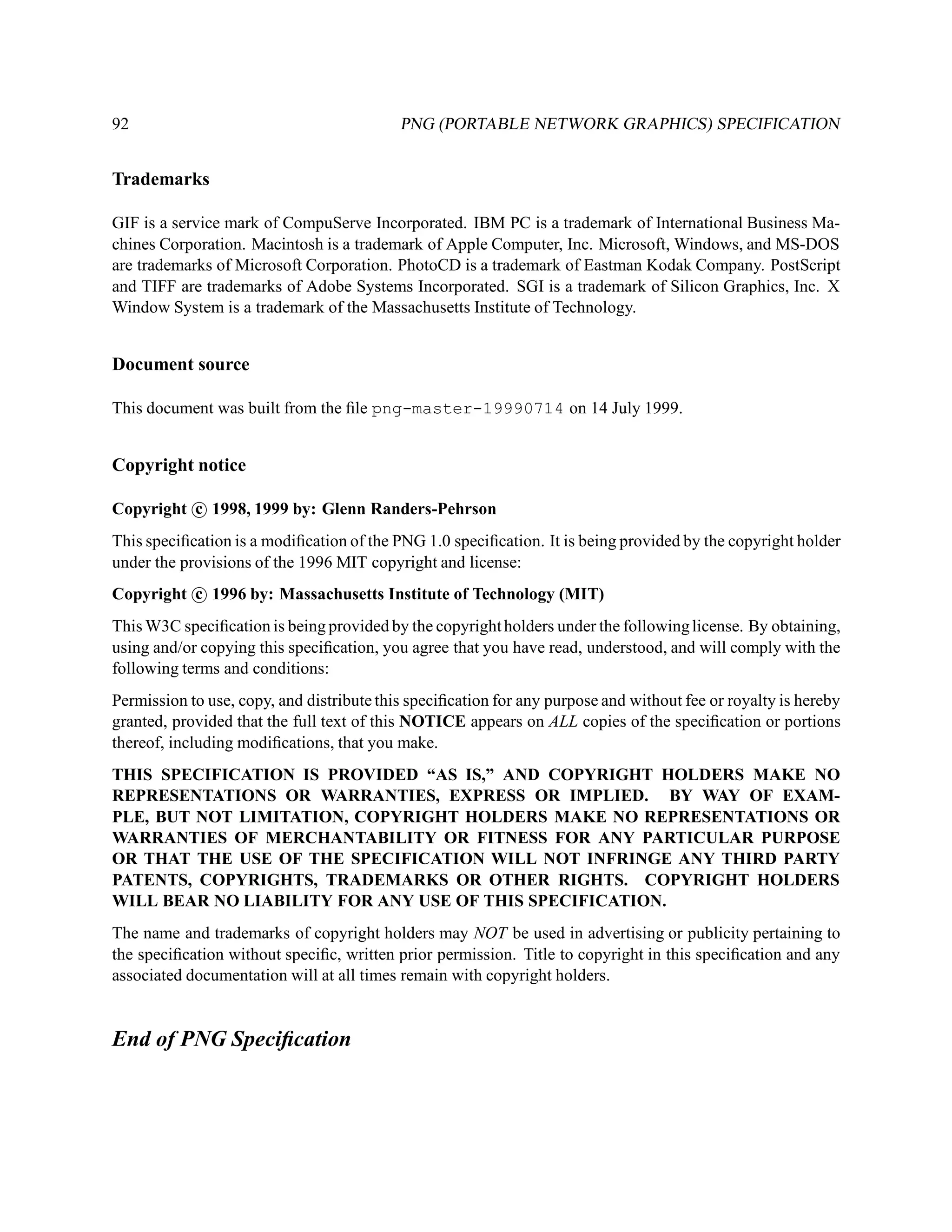92                                         PNG (PORTABLE NETWORK GRAPHICS) SPECIFICATION


Trademarks

GIF is a service mark of CompuServe Incorporated. IBM PC is a trademark of International Business Ma-
chines Corporation. Macintosh is a trademark of Apple Computer, Inc. Microsoft, Windows, and MS-DOS
are trademarks of Microsoft Corporation. PhotoCD is a trademark of Eastman Kodak Company. PostScript
and TIFF are trademarks of Adobe Systems Incorporated. SGI is a trademark of Silicon Graphics, Inc. X
Window System is a trademark of the Massachusetts Institute of Technology.


Document source

This document was built from the ﬁle png-master-19990714 on 14 July 1999.


Copyright notice

Copyright c 1998, 1999 by: Glenn Randers-Pehrson
This speciﬁcation is a modiﬁcation of the PNG 1.0 speciﬁcation. It is being provided by the copyright holder
under the provisions of the 1996 MIT copyright and license:
Copyright c 1996 by: Massachusetts Institute of Technology (MIT)
This W3C speciﬁcation is being provided by the copyright holders under the following license. By obtaining,
using and/or copying this speciﬁcation, you agree that you have read, understood, and will comply with the
following terms and conditions:
Permission to use, copy, and distribute this speciﬁcation for any purpose and without fee or royalty is hereby
granted, provided that the full text of this NOTICE appears on ALL copies of the speciﬁcation or portions
thereof, including modiﬁcations, that you make.
THIS SPECIFICATION IS PROVIDED “AS IS,” AND COPYRIGHT HOLDERS MAKE NO
REPRESENTATIONS OR WARRANTIES, EXPRESS OR IMPLIED. BY WAY OF EXAM-
PLE, BUT NOT LIMITATION, COPYRIGHT HOLDERS MAKE NO REPRESENTATIONS OR
WARRANTIES OF MERCHANTABILITY OR FITNESS FOR ANY PARTICULAR PURPOSE
OR THAT THE USE OF THE SPECIFICATION WILL NOT INFRINGE ANY THIRD PARTY
PATENTS, COPYRIGHTS, TRADEMARKS OR OTHER RIGHTS. COPYRIGHT HOLDERS
WILL BEAR NO LIABILITY FOR ANY USE OF THIS SPECIFICATION.
The name and trademarks of copyright holders may NOT be used in advertising or publicity pertaining to
the speciﬁcation without speciﬁc, written prior permission. Title to copyright in this speciﬁcation and any
associated documentation will at all times remain with copyright holders.


End of PNG Speciﬁcation
 