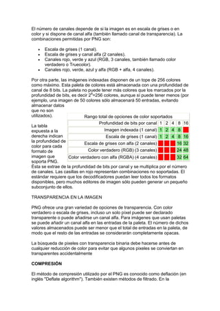 El número de canales depende de si la imagen es en escala de grises o en
color y si dispone de canal alfa (también llamado canal de transparencia). La
combinaciones permitidas por PNG son:

   •   Escala de grises (1 canal).
   •   Escala de grises y canal alfa (2 canales).
   •   Canales rojo, verde y azul (RGB, 3 canales, también llamado color
       verdadero o Truecolor).
   •   Canales rojo, verde, azul y alfa (RGB + alfa, 4 canales).

Por otra parte, las imágenes indexadas disponen de un tope de 256 colores
como máximo. Esta paleta de colores está almacenada con una profundidad de
canal de 8 bits. La paleta no puede tener más colores que los marcados por la
profundidad de bits, es decir 28=256 colores, aunque sí puede tener menos (por
ejemplo, una imagen de 50 colores sólo almacenará 50 entradas, evitando
almacenar datos
que no son
utilizados).                Rango total de opciones de color soportados
                                   Profundidad de bits por canal 1 2 4 8 16
La tabla
expuesta a la                         Imagen indexada (1 canal) 1 2 4 8
derecha indican                        Escala de grises (1 canal) 1 2 4 8 16
la profundidad de
                            Escala de grises con alfa (2 canales)           16 32
color para cada
formato de                    Color verdadero (RGB) (3 canales)             24 48
imagen que          Color verdadero con alfa (RGBA) (4 canales)          32 64
soporta PNG.
Ésta se extrae de la profundidad de bits por canal y se multiplica por el número
de canales. Las casillas en rojo representan combinaciones no soportadas. El
estándar requiere que los decodificadores puedan leer todos los formatos
disponibles, pero muchos editores de imagen sólo pueden generar un pequeño
subconjunto de ellos.

TRANSPARENCIA EN LA IMAGEN

PNG ofrece una gran variedad de opciones de transparencia. Con color
verdadero o escala de grises, incluso un solo píxel puede ser declarado
transparente o puede añadirse un canal alfa. Para imágenes que usan paletas
se puede añadir un canal alfa en las entradas de la paleta. El número de dichos
valores almacenados puede ser menor que el total de entradas en la paleta, de
modo que el resto de las entradas se considerarán completamente opacas.

La búsqueda de pixeles con transparencia binaria debe hacerse antes de
cualquier reducción de color para evitar que algunos pixeles se conviertan en
transparentes accidentalmente

COMPRESIÓN

El método de compresión utilizado por el PNG es conocido como deflación (en
inglés "Deflate algorithm"). También existen métodos de filtrado. En la
 
