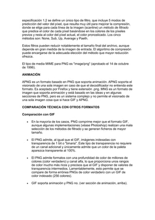 especificación 1.2 se define un único tipo de filtro, que incluye 5 modos de
predicción del valor del píxel, que resulta muy útil para mejorar la compresión,
donde se elige para cada línea de la imagen (scanline) un método de filtrado
que predice el color de cada píxel basándose en los colores de los píxeles
previos y resta al color del píxel actual, el color pronosticado. Los cinco
métodos son: None, Sub, Up, Average y Paeth.

Estos filtros pueden reducir notablemente el tamaño final del archivo, aunque
depende en gran medida de la imagen de entrada. El algoritmo de compresión
puede encargarse de la adecuada elección del método que mayor reducción
ofrezca.

El tipo de media MIME para PNG es "image/png" (aprobado el 14 de octubre
de 1996).

ANIMACIÓN

APNG es un formato basado en PNG que soporta animación. APNG soporta el
visionado de una sola imagen en caso de que el decodificador no entienda este
formato. Es aceptado por Firefox y tiene extensión .png. MNG es un formato de
imagen que soporta animación y está basado en las ideas y en algunas
secciones de PNG, pero es un sistema complejo y no permite el visionado de
una sola imagen cosa que si hace GIF y APNG.

COMPARACIÓN TÉCNICA CON OTROS FORMATOS

Comparación con GIF

   •   En la mayoría de los casos, PNG comprime mejor que el formato GIF,
       aunque algunas implementaciones (véase Photoshop) realizan una mala
       selección de los métodos de filtrado y se generan ficheros de mayor
       tamaño.

   •   El PNG admite, al igual que el GIF, imágenes indexadas con
       transparencia de 1 bit o "binaria". Este tipo de transparencia no requiere
       de un canal adicional y únicamente admite que un color de la paleta
       aparezca transparente al 100%.

   •   El PNG admite formatos con una profundidad de color de millones de
       colores (color verdadero) y canal alfa, lo que proporciona unos rangos
       de color mucho más ricos y precisos que el GIF y disponer de valores de
       transparencia intermedios. Lamentablemente, esto permite que se
       compare de forma errónea PNGs de color verdadero con un GIF de
       color indexado (256 colores).

   •   GIF soporta animación y PNG no. (ver sección de animación, arriba).
 