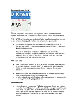 Comparación con JPEG




Imagen compuesta comparando JPEG y PNG: nótese los artificios en la
imagen JPEG versus el fondo en color sólido para la misma imagen en PNG.

PNG y JPEG son formatos que están diseñados para funciones diferentes, por
lo que únicamente se puede realizar una comparación generalista:

   •   JPEG tiene una relación de compresión enorme en perjuicio de la
       calidad de la imagen, ideal para imágenes de gran tamaño y fotografías.
       No admite trasparencia.

   •   PNG es un formato sin perdida de calidad con una excelente
       compresión, ideal para imágenes formadas por grandes áreas de color
       plano o con pocas variaciones de color. Admite canal alfa y algunos
       atributos extra como la corrección gamma.

PNG en la web

   •   Pese a que las características técnicas y de compresión hacen del PNG
       un formato ideal para sustituir al GIF, su adopción ha sido muy lenta
       debido en parte a comparaciones erróneas y algunas desventajas
       técnicas:

   •   No está soportado por algunos navegadores muy viejos (sin embargo
       estos navegadores son muy raros hoy en día).
   •   La administración de color fallaba en algunos navegadores (actualmente
       no es muy importante y se puede evitar).

Falsas creencias

   •   Internet Explorer 6 no soporta PNGs transparentes. Habría que matizar
       un punto. Internet Explorer 6 e inferiores admiten transparencias binarias
       como en el GIF, pero fallan al mostrar imágenes con canal alfa. Eso se
       debe a que el paquete que especifica el canal alfa es opcional (tRNS)
       según la especificación PNG, sin embargo Internet Explorer 7 sí los
       admite.
 