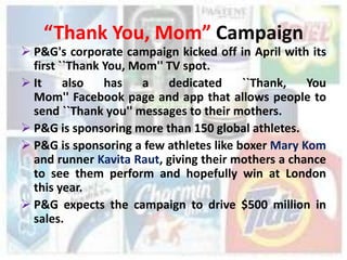 “Thank You, Mom” Campaign
 P&G's corporate campaign kicked off in April with its
  first ``Thank You, Mom'' TV spot.
 It     also   has   a    dedicated     ``Thank,   You
  Mom'' Facebook page and app that allows people to
  send ``Thank you'' messages to their mothers.
 P&G is sponsoring more than 150 global athletes.
 P&G is sponsoring a few athletes like boxer Mary Kom
  and runner Kavita Raut, giving their mothers a chance
  to see them perform and hopefully win at London
  this year.
 P&G expects the campaign to drive $500 million in
  sales.
 
