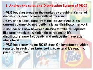 1. Analyze the sales and Distribution System of P&G?
P&G keeping broaden the market by slashing it’s no. of
distributors down to one-tenth of it’s size .
85% of it’s sales come from the top 30 towns & it’s
current volume did not justify a large distributor network.
So P&G will now have one distributer who will operate
like superstockist., which help to replenish it’s
distributors more frequently and reduce their average
stock level.
P&G keep growing on ROI(Return On Investment) which
resulted in each distributer trying to extend it’s reach to
push up volumes.
 