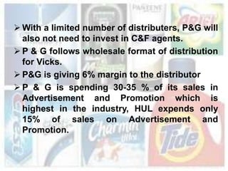  With a limited number of distributers, P&G will
  also not need to invest in C&F agents.
 P & G follows wholesale format of distribution
  for Vicks.
 P&G is giving 6% margin to the distributor
 P & G is spending 30-35 % of its sales in
  Advertisement and Promotion which is
  highest in the industry, HUL expends only
  15% of sales on Advertisement and
  Promotion.
 
