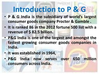 Introduction to P & G
• P & G India is the subsidiary of world’s largest
  consumer goods company Procter & Gamble .
• It is ranked 86 in the 2012 fortune 500 list with a
  revenue of $ 82.5 billion.
• P&G India is one of the largest and amongst the
  fastest growing consumer goods companies in
  India.
• It was established in 1964,
• P&G India now serves over 650 million
  consumers across India.
 