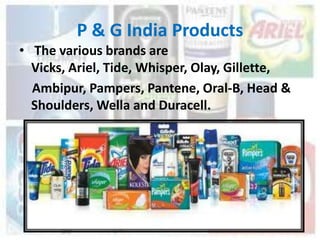 P & G India Products
• The various brands are
  Vicks, Ariel, Tide, Whisper, Olay, Gillette,
  Ambipur, Pampers, Pantene, Oral-B, Head &
  Shoulders, Wella and Duracell.
 