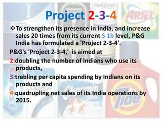 Project 2-3-4
To strengthen its presence in India, and increase
  sales 20 times from its current $ 1b level, P&G
  India has formulated a 'Project 2-3-4'.
P&G's 'Project 2-3-4,' is aimed at
2:doubling the number of Indians who use its
  products,
3:trebling per capita spending by Indians on its
  products and
4:quadrupling net sales of its India operations by
  2015.
 
