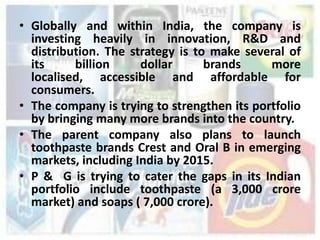 • Globally and within India, the company is
  investing heavily in innovation, R&D and
  distribution. The strategy is to make several of
  its     billion     dollar      brands     more
  localised, accessible and affordable for
  consumers.
• The company is trying to strengthen its portfolio
  by bringing many more brands into the country.
• The parent company also plans to launch
  toothpaste brands Crest and Oral B in emerging
  markets, including India by 2015.
• P & G is trying to cater the gaps in its Indian
  portfolio include toothpaste (a 3,000 crore
  market) and soaps ( 7,000 crore).
 