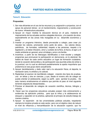 PARTIDO NUEVA GENERACIÓN
V:02 2013/11/14 contacto@partidonuevageneracion.net Página 10 de 15
Tema 8: Educación
Propuestas:
1. Ser más eficientes en el uso de los recursos y su asignación a proyectos, con el
apoyo de personal idóneo en el mantenimiento, mejoramiento y construcción
de nueva infraestructura educativa.
2. Apoyar en mayor medida la educación técnica en el país, mediante el
mejoramiento de los actuales centros colegiales técnicos y la creación de otros,
especialmente en las zonas más rezagadas en su desarrollo económico y
social.
3. Insertar un programa intensivo, desde pre-escolar a colegio, para crear y/o
rescatar los valores, priorizando como parte de estos, , los valores éticos,
patrióticos, de honradez, solidaridad, respeto a las personas, respeto a la
legislación y al deber tributario, amor y cuidado de la flora, la fauna, el agro y el
medio ambiente en general, amor al trabajo y amor a la familia.
4. Incentivar, a partir de los liderazgos identificados a nivel escolar y colegial,
programas que promuevan la participación en democracia, en lo electoral. Se
tratará de hacer de cada centro educativo un lugar de formación ciudadana,
donde la vocación democrática y de participación sea asumida antes de entrar a
la juventud, con lo cual se eliminará paulatinamente la apatía mayoritaria que
predomina en ese grupo etario actualmente.
5. Apoyar decididamente y darle valor real a la educación física, el deporte, la
recreación sana, lo artístico y lo cultural.
6. Replantear el examen de bachillerato colegial, creando dos tipos de pruebas,
una en letras y otra en ciencias, y que, desde el noveno año de colegio se
pueda orientar al adolescente, según su perfil, para aprobar la prueba.. De
esta manera erradicaremos el sistema que permite el paso al nivel siguiente
teniendo asignaturas desaprobadas. .
7. Priorizar el desarrollo de colegios de vocación científica, técnica, bilingüe y
artística.
8. Hacer que los programas educativos actuales posean más entrenamiento y
evidencias de aplicación práctica, para que la niñez y la adolescencia se
eduquen y capaciten en la práctica, aplicando el principio de estudio-trabajo de
manera creativa.
9. Apoyar la expansión de las universidades públicas actuales, respetando
siempre la iniciativa privada en este sector, pero con el objetivo claro de reducir
el nivel de influencia y mercantilización de la educación superior, que ha
 