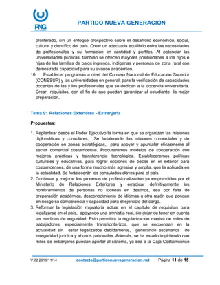 PARTIDO NUEVA GENERACIÓN
V:02 2013/11/14 contacto@partidonuevageneracion.net Página 11 de 15
proliferado, sin un enfoque prospectivo sobre el desarrollo económico, social,
cultural y científico del país. Crear un adecuado equilibrio entre las necesidades
de profesionales y su formación en cantidad y perfiles. Al potenciar las
universidades públicas, también se ofrecen mayores posibilidades a los hijos e
hijas de las familias de bajos ingresos, indígenas y personas de zona rural con
demostrada capacidad para su avance académico.
10. Establecer programas a nivel del Consejo Nacional de Educación Superior
(CONESUP) y las universidades en general, para la verificación de capacidades
docentes de las y los profesionales que se dedican a la docencia universitaria.
Crear requisitos, con el fin de que puedan garantizar al estudiante la mejor
preparación.
Tema 9: Relaciones Exteriores - Extranjería
Propuestas:
1. Replantear desde el Poder Ejecutivo la forma en que se organizan las misiones
diplomáticas y consulares. Se fortalecerán las misiones comerciales y de
cooperación en zonas estratégicas, para apoyar y apuntalar eficazmente al
sector comercial costarricense. Procuraremos modelos de cooperación con
mejores prácticas y transferencia tecnológica. Estableceremos políticas
culturales y educativas, para lograr opciones de becas en el exterior para
costarricenses, de una forma mucho más agresiva y amplia, que la aplicada en
la actualidad. Se fortalecerán los consulados claves para el país.
2. Continuar y mejorar los procesos de profesionalización ya emprendidos por el
Ministerio de Relaciones Exteriores y erradicar definitivamente los
nombramientos de personas no idóneas en destinos, sea por falta de
preparación académica, desconocimiento de idiomas u otra razón que pongan
en riesgo su competencia y capacidad para el ejercicio del cargo.
3. Reformar la legislación migratoria actual en el capítulo de requisitos para
legalizarse en el país, apoyando una amnistía real, sin dejar de tener en cuenta
las medidas de seguridad. Esto permitirá la regularización masiva de miles de
trabajadores, especialmente transfronterizos, que se encuentran en la
actualidad sin estar legalizados debidamente, generando escenarios de
inseguridad jurídica y abusos patronales. Además, se ha estado impidiendo que
miles de extranjeros puedan aportar al sistema, ya sea a la Caja Costarricense
 