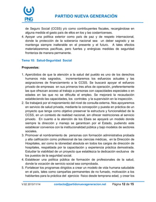 PARTIDO NUEVA GENERACIÓN
V:02 2013/11/14 contacto@partidonuevageneracion.net Página 12 de 15
de Seguro Social (CCSS) y/o como contribuyentes fiscales, recargándose en
alguna medida el gasto país de ellos en los y las costarricenses.
4. Apoyar una política exterior como país de paz y de respeto internacional,
donde la protección de la soberanía nacional sea un deber sagrado y se
mantenga siempre inalterable en el presente y el futuro. A tales efectos
materializaremos pacíficas, pero fuertes y enérgicas medidas de seguridad
fronteriza de manera permanente.
Tema 10: Salud-Seguridad Social
Propuestas:
1. Apercibidos de que la atención a la salud del pueblo es uno de los derechos
humanos más sagrados, incrementaremos los esfuerzos actuales y las
asignaciones de financiamiento a la CCSS. Se buscará apoyar el esfuerzo
privado de empresas en sus primeros tres años de operación, preferentemente
las que ofrezcan acceso al trabajo a personas con capacidades especiales o en
edades en las que no se dificulta el empleo. Se mejorará la recaudación
estableciendo las capacidades, los controles y la supervisión en la inspección.
2. Se trabajará por el mejoramiento del nivel de consulta externa. Nos apoyaremos
en servicio de salud privada, mediante la concepción y puesta en práctica de un
proyecto que tenga como objetivo preservar la estructura y funcionalidad de la
CCSS, en un contexto de realidad nacional, sin ofrecer restricciones al servicio
privado. En cuanto a la atención de los Ebais se apoyará un modelo donde
siempre la dirección y manejo se garanticen por el Estado, pudiendo este
establecer convenios con la institucionalidad pública y bajo modelos de sectores
sociales.
3. Promover el nombramiento de personas con formación administrativa probada
y alta calificación como profesional de las ciencias médicas, en la Dirección de
Hospitales, así como la idoneidad absoluta en todos los cargos de dirección de
hospitales, respaldada por la capacitación y experiencia práctica demostrada.
Estudiar la viabilidad de un proyecto que establezca la dedicación exclusiva de
los puestos de la seguridad social.
4. Establecer una política pública de formación de profesionales de la salud,
donde la vocación de servicio social sea comprobada.
5. Fortalecer los programas dirigidos a crear un modelo de vida humana saludable
en el país, tales como campañas permanentes de no fumado, motivación a los
habitantes para la práctica del ejercicio físico desde temprana edad, y crear los
 