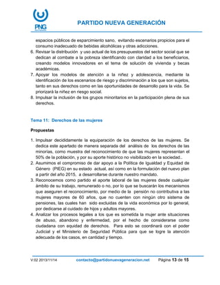 PARTIDO NUEVA GENERACIÓN
V:02 2013/11/14 contacto@partidonuevageneracion.net Página 13 de 15
espacios públicos de esparcimiento sano, evitando escenarios propicios para el
consumo inadecuado de bebidas alcohólicas y otras adicciones.
6. Revisar la distribución y uso actual de los presupuestos del sector social que se
dedican al combate a la pobreza identificando con claridad a los beneficiarios,
creando modelos innovadores en el tema de solución de vivienda y becas
académicas.
7. Apoyar los modelos de atención a la niñez y adolescencia, mediante la
identificación de los escenarios de riesgo y discriminación a los que son sujetos,
tanto en sus derechos como en las oportunidades de desarrollo para la vida. Se
priorizará la niñez en riesgo social.
8. Impulsar la inclusión de los grupos minoritarios en la participación plena de sus
derechos.
Tema 11: Derechos de las mujeres
Propuestas
1. Impulsar decididamente la equiparación de los derechos de las mujeres. Se
dedica este apartado de manera separada del análisis de los derechos de las
minorías, como muestra del reconocimiento de que las mujeres representan el
50% de la población, y por su aporte histórico no visibilizado en la sociedad..
2. Asumimos el compromiso de dar apoyo a la Política de Igualdad y Equidad de
Género (PIEG) en su estado actual, así como en la formulación del nuevo plan
a partir del año 2015, a desarrollarse durante nuestro mandato.
3. Reconocemos como partido el aporte laboral de las mujeres desde cualquier
ámbito de su trabajo, remunerado o no, por lo que se buscarán los mecanismos
que aseguren el reconocimiento, por medio de la pensión no contributiva a las
mujeres mayores de 60 años, que no cuenten con ningún otro sistema de
pensiones, las cuales han sido excluidas de la vida económica por lo general,
por dedicarse al cuidado de hijos y adultos mayores.
4. Analizar los procesos legales a los que es sometida la mujer ante situaciones
de abuso, abandono y enfermedad, por el hecho de considerarse como
ciudadana con equidad de derechos. Para esto se coordinará con el poder
Judicial y el Ministerio de Seguridad Pública para que se logre la atención
adecuada de los casos, en cantidad y tiempo.
 