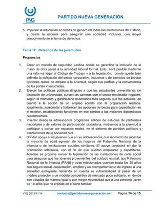 PARTIDO NUEVA GENERACIÓN
V:02 2013/11/14 contacto@partidonuevageneracion.net Página 14 de 15
5. Impulsar la educación en temas de género en todas las instituciones del Estado,
y desde la escuela para asegurar una sociedad inclusiva, con mayor
conocimiento en el tema de derechos.
Tema 12: Derechos de las juventudes
Propuestas
1. Crear un modelo de seguridad jurídica donde se garantice la inclusión de la
mano de obra joven a la actividad laboral formal. Esto será posible mediante
una reforma legal al Código de Trabajo y a la legislación, donde quede bien
definida la obligación del sector corporativo, industrial y de servicios de brindar
opciones reales de empleo a la juventud, según sus perfiles y la conveniencia
de las partes involucradas.
2. Ejercer las políticas públicas dirigidas a que los estudiantes universitarios sin
distinción de universidad, cursen las carreras que el sector empleador requiere,
según el momento y garantizarle escenarios más seguros que los actuales, en
cuanto a la opción de un empleo acorde con la preparación recibida.
Igualmente, acrecentar y fortalecer las opciones de becas para capacitación en
el exterior, estableciendo funciones en ese sentido a las misiones diplomáticas
costarricenses.
3. Insertar desde la adolescencia programas sólidos de estudios de problemas
nacionales y de valores de participación ciudadana, motivando a la juventud a
participar y luchar por espacios reales, en el sistema de partidos políticos y
asociaciones de la sociedad civil.
4. Brindar apoyo a los jóvenes que en su adolescencia, o al momento de alcanzar
la mayoría de edad egresan de los hogares del Patronato Nacional de la
Infancia o de instituciones sociales similares. El apoyo consistirá en dar la
orientación adecuada, con el fin de que puedan emplearse y capacitarse.
Además se propone revisar la legislación de las instituciones de corte social
para asegurar que los jóvenes provenientes del cuidado estatal, tipo Patronato
Nacional de la Infancia (PANI) y otras relacionados cuenten hasta los 25 años
con seguro social, capacitación, empleo y un acompañamiento de ingreso a una
sociedad excluyente, teniendo en cuenta su vulnerabilidad al pasar de un
modelo protector a un modelo competitivo de mercado poco solidario, en donde
son tratados de manera igual o con mayor rigurosidad que a una persona joven
de 18 años que ha crecido en el seno familiar.
 