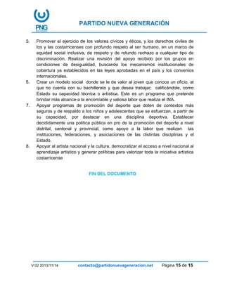 PARTIDO NUEVA GENERACIÓN
V:02 2013/11/14 contacto@partidonuevageneracion.net Página 15 de 15
5. Promover el ejercicio de los valores cívicos y éticos, y los derechos civiles de
los y las costarricenses con profundo respeto al ser humano, en un marco de
equidad social inclusiva, de respeto y de rotundo rechazo a cualquier tipo de
discriminación. Realizar una revisión del apoyo recibido por los grupos en
condiciones de desigualdad, buscando los mecanismos institucionales de
cobertura ya establecidos en las leyes aprobadas en el país y los convenios
internacionales.
6. Crear un modelo social donde se le de valor al joven que conoce un oficio, al
que no cuenta con su bachillerato y que desea trabajar; calificándole, como
Estado su capacidad técnica o artística. Este es un programa que pretende
brindar más alcance a la encomiable y valiosa labor que realiza el INA.
7. Apoyar programas de promoción del deporte que doten de contextos más
seguros y de respaldo a los niños y adolescentes que se esfuerzan, a partir de
su capacidad, por destacar en una disciplina deportiva. Establecer
decididamente una política pública en pro de la promoción del deporte a nivel
distrital, cantonal y provincial, como apoyo a la labor que realizan las
instituciones, federaciones, y asociaciones de las distintas disciplinas y el
Estado.
8. Apoyar al artista nacional y la cultura, democratizar el acceso a nivel nacional al
aprendizaje artístico y generar políticas para valorizar toda la iniciativa artística
costarricense
FIN DEL DOCUMENTO
 
