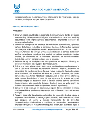 PARTIDO NUEVA GENERACIÓN
V:02 2013/11/14 contacto@partidonuevageneracion.net Página 3 de 15
ingresos ilegales de mercancías, tráfico internacional de inmigrantes, trata de
personas, trasiego de drogas, invasores y armas.
Tema 3: Infraestructura física
Propuestas:
1. Crear un modelo equilibrado de desarrollo de infraestructura, donde el Estado
sea garante y dé las pautas estratégicas, manteniendo su capacidad técnica y
apoyándose en la empresa privada costarricense, empleando escenarios de
transparencia absoluta.
2. Modernizar y simplificar los modelos de contratación administrativa, aplicando
carteles de licitación reducidos a conceptos básicos, de forma clara y precisa
para asegurar la eficiencia del proceso; específicamente en: "el qué", "cómo",
"cuándo", "criterios de entrega" y "responsabilidades en el servicio de la obra".
Verificar garantías de cumplimiento y no diluir los carteles en múltiples detalles
triviales, en detrimento de la viabilidad, definición de responsabilidades,
facilidad de control y transparencia en todo el proceso.
3. Reformar la ley de expropiaciones para garantizar un expedito trámite y no
bloquear el curso de los proyectos de infraestructura.
4. Aplicar una visión a largo plazo, junto a una planificación regional adecuada y,
con el uso de la capacidad de prevención instalada. Además, establecer los
parámetros de mantenimiento de la obra nueva y reciente, haciendo énfasis
específicamente, sin abandonar el resto, en puentes, carreteras, autopistas,
aeropuertos, línea férrea, hospitales y escuelas, con el fin de prever a tiempo y
evitar ruptura, hundimiento o caída de una estructura. Lo anterior se logrará
tomando siempre las decisiones sobre la base de criterios técnicos y científicos
fundamentados, aún cuando la decisión, desde el punto de vista legal y de
manera transparente se apoye en opiniones políticas y partidistas.
5. Dar apoyo a las obras, ya pre-asignadas, después de una valoración técnica y
una supervisión de que los procesos se ejecutaron libres de corrupción y malos
manejos.
6. Apoyar y desarrollar la aplicación del modelo de concesión de obra pública a
empresas costarricenses como regla predominante, analizando los requisitos
que aseguren el control y manejo transparente de los proyectos,
democratizando a nivel nacional la posibilidad de contratación. La concesión a
empresa extranjera, se realizará como segunda opción, sólo cuando se agote la
 