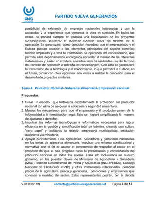 PARTIDO NUEVA GENERACIÓN
V:02 2013/11/14 contacto@partidonuevageneracion.net Página 4 de 15
posibilidad de existencia de empresas nacionales interesadas y con la
capacidad y la experiencia que demanda la obra en cuestión. En todos los
casos, se pondrá siempre en práctica una fiscalización de los proyectos
concesionados, pudiendo el gobierno conocer todos los detalles de la
operación. Se garantizará como condición novedosa que el empresariado y el
Estado puedan acceder a los elementos principales del soporte científico
técnico empleado y a toda la información de operación del concesionario, que
permita a los departamentos encargados aprender el manejo de las diferentes
instalaciones y poder en el futuro operarlas, ante la posibilidad real de término
del contrato de concesión o retirada del concesionario. Con esto se garantizará
la transmisión de la tecnología y el conocimiento, lo que permitirá al Estado, en
el futuro, contar con otras opciones con vistas a realizar la concesión para el
desarrollo de proyectos similares.
Tema 4: Productor Nacional- Soberanía alimentaria- Empresario Nacional
Propuestas:
1. Crear un modelo que fortalezca decididamente la protección del productor
nacional con el fin de asegurar la soberanía y seguridad alimentaria.
2. Mejorar los mecanismos para que el empresario y el productor pasen de la
informalidad a la formalización legal. Esto se logrará simplificando la manera
de ajustarse a derecho.
3. Impulsar las reformas tecnológicas e informáticas necesarias para lograr
eficiencia en la gestión y simplificación total de trámites, creando una cultura
"cero papel" y facilitando la relación empresario municipalidad, institución
autónoma y/o ministerio.
4. Apoyar decididamente a los agricultores, pescadores y ganaderos nacionales
en los temas de soberanía alimentaria. Impulsar una reforma constitucional y
normativa, con el fin de asumir el compromiso de respaldar al sector en el
propósito de que el país progrese hacia la preservación y consolidación del
productor nacional en todos los niveles. Para ello incluiremos en nuestro
gobierno, en los puestos claves de Ministerio de Agricultura y Ganadería
(MAG), Instituto Costarricense de Pesca y Acuicultura (INCOPESCA), Consejo
Nacional de Producción (CNP) y otras instituciones relacionadas, personal
propio de la agricultura, pesca y ganadería, pescadores y empresarios que
conocen la realidad del sector. Estos representantes podrán, con la debida
 