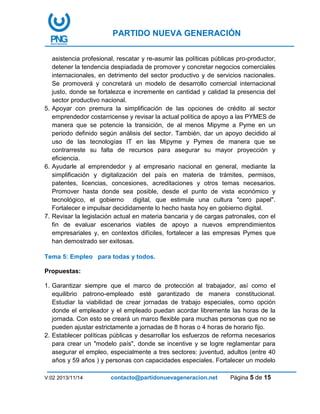 PARTIDO NUEVA GENERACIÓN
V:02 2013/11/14 contacto@partidonuevageneracion.net Página 5 de 15
asistencia profesional, rescatar y re-asumir las políticas públicas pro-productor,
detener la tendencia despiadada de promover y concretar negocios comerciales
internacionales, en detrimento del sector productivo y de servicios nacionales.
Se promoverá y concretará un modelo de desarrollo comercial internacional
justo, donde se fortalezca e incremente en cantidad y calidad la presencia del
sector productivo nacional.
5. Apoyar con premura la simplificación de las opciones de crédito al sector
emprendedor costarricense y revisar la actual política de apoyo a las PYMES de
manera que se potencie la transición, de al menos Mipyme a Pyme en un
periodo definido según análisis del sector. También, dar un apoyo decidido al
uso de las tecnologías IT en las Mipyme y Pymes de manera que se
contrarreste su falta de recursos para asegurar su mayor proyección y
eficiencia.
6. Ayudarle al emprendedor y al empresario nacional en general, mediante la
simplificación y digitalización del país en materia de trámites, permisos,
patentes, licencias, concesiones, acreditaciones y otros temas necesarios.
Promover hasta donde sea posible, desde el punto de vista económico y
tecnológico, el gobierno digital, que estimule una cultura "cero papel".
Fortalecer e impulsar decididamente lo hecho hasta hoy en gobierno digital.
7. Revisar la legislación actual en materia bancaria y de cargas patronales, con el
fin de evaluar escenarios viables de apoyo a nuevos emprendimientos
empresariales y, en contextos difíciles, fortalecer a las empresas Pymes que
han demostrado ser exitosas.
Tema 5: Empleo para todas y todos.
Propuestas:
1. Garantizar siempre que el marco de protección al trabajador, así como el
equilibrio patrono-empleado esté garantizado de manera constitucional.
Estudiar la viabilidad de crear jornadas de trabajo especiales, como opción
donde el empleador y el empleado puedan acordar libremente las horas de la
jornada. Con esto se creará un marco flexible para muchas personas que no se
pueden ajustar estrictamente a jornadas de 8 horas o 4 horas de horario fijo.
2. Establecer políticas públicas y desarrollar los esfuerzos de reforma necesarios
para crear un "modelo país", donde se incentive y se logre reglamentar para
asegurar el empleo, especialmente a tres sectores: juventud, adultos (entre 40
años y 59 años ) y personas con capacidades especiales. Fortalecer un modelo
 