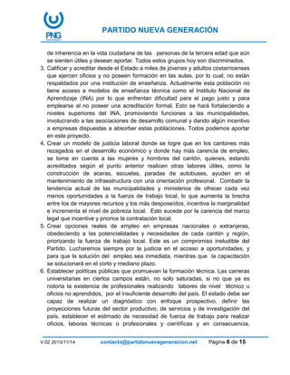 PARTIDO NUEVA GENERACIÓN
V:02 2013/11/14 contacto@partidonuevageneracion.net Página 6 de 15
de inherencia en la vida ciudadana de las personas de la tercera edad que aún
se sienten útiles y desean aportar. Todos estos grupos hoy son discriminados.
3. Calificar y acreditar desde el Estado a miles de jóvenes y adultos costarricenses
que ejercen oficios y no poseen formación en las aulas, por lo cual, no están
respaldados por una institución de enseñanza. Actualmente esta población no
tiene acceso a modelos de enseñanza técnica como el Instituto Nacional de
Aprendizaje (INA) por lo que enfrentan dificultad para el pago justo y para
emplearse al no poseer una acreditación formal. Esto se hará fortaleciendo a
niveles superiores del INA, promoviendo funciones a las municipalidades,
involucrando a las asociaciones de desarrollo comunal y dando algún incentivo
a empresas dispuestas a absorber estas poblaciones. Todos podemos aportar
en este proyecto.
4. Crear un modelo de justicia laboral donde se logre que en los cantones más
rezagados en el desarrollo económico y donde hay más carencia de empleo,
se tome en cuenta a las mujeres y hombres del cantón, quienes, estando
acreditados según el punto anterior realicen otras labores útiles, como la
construcción de aceras, escuelas, paradas de autobuses, ayuden en el
mantenimiento de infraestructura con una orientación profesional. Combatir la
tendencia actual de las municipalidades y ministerios de ofrecer cada vez
menos oportunidades a la fuerza de trabajo local, lo que aumenta la brecha
entre los de mayores recursos y los más desposeídos, incentiva la marginalidad
e incrementa el nivel de pobreza local. Esto sucede por la carencia del marco
legal que incentive y priorice la contratación local.
5. Crear opciones reales de empleo en empresas nacionales o extranjeras,
obedeciendo a las potencialidades y necesidades de cada cantón y región,
priorizando la fuerza de trabajo local. Este es un compromiso ineludible del
Partido. Lucharemos siempre por la justicia en el acceso a oportunidades, y
para que la solución del empleo sea inmediata, mientras que la capacitación
se solucionará en el corto y mediano plazo.
6. Establecer políticas públicas que promuevan la formación técnica. Las carreras
universitarias en ciertos campos están, no solo saturadas, si no que ya es
notoria la existencia de profesionales realizando labores de nivel técnico u
oficios no aprendidos, por el insuficiente desarrollo del país. El estado debe ser
capaz de realizar un diagnóstico con enfoque prospectivo, definir las
proyecciones futuras del sector productivo, de servicios y de investigación del
país, establecer el estimado de necesidad de fuerza de trabajo para realizar
oficios, labores técnicas o profesionales y científicas y en consecuencia,
 