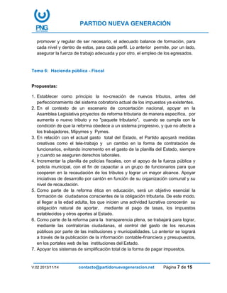 PARTIDO NUEVA GENERACIÓN
V:02 2013/11/14 contacto@partidonuevageneracion.net Página 7 de 15
promover y regular de ser necesario, el adecuado balance de formación, para
cada nivel y dentro de estos, para cada perfil. Lo anterior permite, por un lado,
asegurar la fuerza de trabajo adecuada y por otro, el empleo de los egresados.
Tema 6: Hacienda pública - Fiscal
Propuestas:
1. Establecer como principio la no-creación de nuevos tributos, antes del
perfeccionamiento del sistema cobratorio actual de los impuestos ya existentes.
2. En el contexto de un escenario de concertación nacional, apoyar en la
Asamblea Legislativa proyectos de reforma tributaria de manera específica, por
aumento o nuevo tributo y no "paquete tributario", cuando se cumpla con la
condición de que la reforma obedece a un sistema progresivo, y que no afecte a
los trabajadores, Mipymes y Pymes.
3. En relación con el actual gasto total del Estado, el Partido apoyará medidas
creativas como el tele-trabajo y un cambio en la forma de contratación de
funcionarios, evitando incremento en el gasto de la planilla del Estado, siempre
y cuando se aseguren derechos laborales.
4. Incrementar la planilla de policías fiscales, con el apoyo de la fuerza pública y
policía municipal, con el fin de capacitar a un grupo de funcionarios para que
cooperen en la recaudación de los tributos y lograr un mayor alcance. Apoyar
iniciativas de desarrollo por cantón en función de su organización comunal y su
nivel de recaudación.
5. Como parte de la reforma ética en educación, será un objetivo esencial la
formación de ciudadanos conscientes de la obligación tributaria. De este modo,
al llegar a la edad adulta, los que inicien una actividad lucrativa conocerán su
obligación natural de aportar, mediante el pago de tasas, los impuestos
establecidos y otros aportes al Estado.
6. Como parte de la reforma para la transparencia plena, se trabajará para lograr,
mediante las contralorías ciudadanas, el control del gasto de los recursos
públicos por parte de las instituciones y municipalidades. Lo anterior se logrará
a través de la publicación de la información contable-financiera y presupuestos,
en los portales web de las instituciones del Estado.
7. Apoyar los sistemas de simplificación total de la forma de pagar impuestos.
 