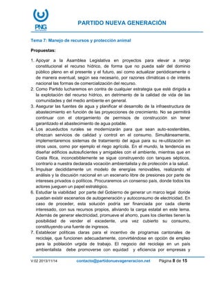 PARTIDO NUEVA GENERACIÓN
V:02 2013/11/14 contacto@partidonuevageneracion.net Página 8 de 15
Tema 7: Manejo de recursos y protección animal
Propuestas:
1. Apoyar a la Asamblea Legislativa en proyectos para elevar a rango
constitucional el recurso hídrico, de forma que no pueda salir del dominio
público pleno en el presente y el futuro, así como actualizar periódicamente o
de manera eventual, según sea necesario, por razones climáticas o de interés
nacional las formas de comercialización del recurso.
2. Como Partido lucharemos en contra de cualquier estrategia que esté dirigida a
la explotación del recurso hídrico, en detrimento de la calidad de vida de las
comunidades y del medio ambiente en general.
3. Asegurar las fuentes de agua y planificar el desarrollo de la infraestructura de
abastecimiento en función de las proyecciones de crecimiento. No se permitirá
continuar con el otorgamiento de permisos de construcción sin tener
garantizado el abastecimiento de agua potable.
4. Los acueductos rurales se modernizarán para que sean auto-sostenibles,
ofrezcan servicios de calidad y control en el consumo. Simultáneamente,
implementaremos sistemas de tratamiento del agua para su re-utilización en
otros usos, como por ejemplo el riego agrícola. En el mundo, la tendencia es
diseñar edificios autosuficientes y amigables con el ambiente, mientras que en
Costa Rica, inconcebiblemente se sigue construyendo con tanques sépticos,
contrario a nuestra declarada vocación ambientalista y de protección a la salud.
5. Impulsar decididamente un modelo de energías renovables, realizando el
análisis y la discusión nacional en un escenario libre de presiones por parte de
intereses privados o políticos. Procuraremos un consenso país, donde todos los
actores jueguen un papel estratégico.
6. Estudiar la viabilidad por parte del Gobierno de generar un marco legal donde
puedan existir escenarios de autogeneración y autoconsumo de electricidad. En
caso de proceder, esta solución podría ser financiada por cada cliente
interesado, con sus recursos propios, aliviando la carga estatal en este tema.
Además de generar electricidad, promueve el ahorro, pues los clientes tienen la
posibilidad de vender el excedente, una vez cubierto su consumo,
constituyendo una fuente de ingresos.
7. Establecer políticas claras para el incentivo de programas cantonales de
reciclaje, que funcionen adecuadamente, convirtiéndose en opción de empleo
para la población urgida de trabajo. El negocio del reciclaje en un país
ambientalista debe promoverse con equidad y eficiencia por empresas y
 